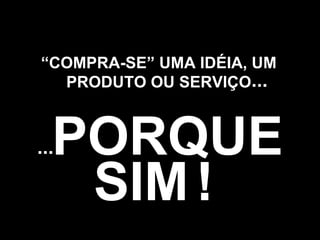 SIM   ! “ COMPRA-SE” UMA IDÉIA, UM PRODUTO OU SERVIÇO PORQUE ... ... 