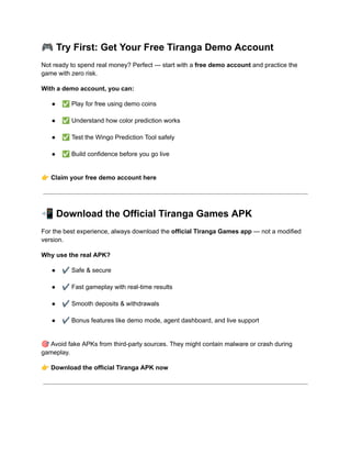 🎮Try First: Get Your Free Tiranga Demo Account
Not ready to spend real money? Perfect — start with a free demo account and practice the
game with zero risk.
With a demo account, you can:
●​ ✅Play for free using demo coins​
●​ ✅Understand how color prediction works​
●​ ✅Test the Wingo Prediction Tool safely​
●​ ✅Build confidence before you go live​
👉Claim your free demo account here
📲Download the Official Tiranga Games APK
For the best experience, always download the official Tiranga Games app — not a modified
version.
Why use the real APK?
●​ ✔️Safe & secure​
●​ ✔️Fast gameplay with real-time results​
●​ ✔️Smooth deposits & withdrawals​
●​ ✔️Bonus features like demo mode, agent dashboard, and live support​
🎯Avoid fake APKs from third-party sources. They might contain malware or crash during
gameplay.
👉Download the official Tiranga APK now
 