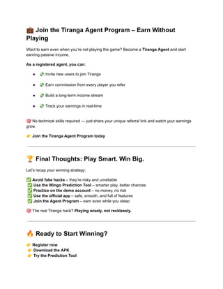 💼Join the Tiranga Agent Program – Earn Without
Playing
Want to earn even when you’re not playing the game? Become a Tiranga Agent and start
earning passive income.
As a registered agent, you can:
●​ 💸Invite new users to join Tiranga​
●​ 💸Earn commission from every player you refer​
●​ 💸Build a long-term income stream​
●​ 💸Track your earnings in real-time​
🎯No technical skills required — just share your unique referral link and watch your earnings
grow.
👉Join the Tiranga Agent Program today
🏆Final Thoughts: Play Smart. Win Big.
Let’s recap your winning strategy:
✅Avoid fake hacks – they’re risky and unreliable​
✅Use the Wingo Prediction Tool – smarter play, better chances​
✅Practice on the demo account – no money, no risk​
✅Use the official app – safe, smooth, and full of features​
✅Join the Agent Program – earn even while you sleep
🎯The real Tiranga hack? Playing wisely, not recklessly.
🔥Ready to Start Winning?
👉Register now​
👉Download the APK​
👉Try the Prediction Tool​
 