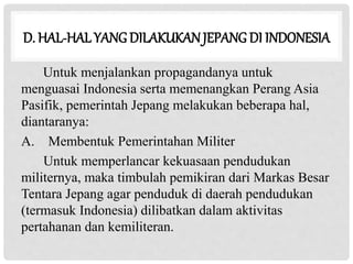 D. HAL-HAL YANGDILAKUKANJEPANG DI INDONESIA
Untuk menjalankan propagandanya untuk
menguasai Indonesia serta memenangkan Perang Asia
Pasifik, pemerintah Jepang melakukan beberapa hal,
diantaranya:
A. Membentuk Pemerintahan Militer
Untuk memperlancar kekuasaan pendudukan
militernya, maka timbulah pemikiran dari Markas Besar
Tentara Jepang agar penduduk di daerah pendudukan
(termasuk Indonesia) dilibatkan dalam aktivitas
pertahanan dan kemiliteran.
 
