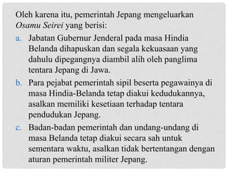 Oleh karena itu, pemerintah Jepang mengeluarkan
Osamu Seirei yang berisi:
a. Jabatan Gubernur Jenderal pada masa Hindia
Belanda dihapuskan dan segala kekuasaan yang
dahulu dipegangnya diambil alih oleh panglima
tentara Jepang di Jawa.
b. Para pejabat pemerintah sipil beserta pegawainya di
masa Hindia-Belanda tetap diakui kedudukannya,
asalkan memiliki kesetiaan terhadap tentara
pendudukan Jepang.
c. Badan-badan pemerintah dan undang-undang di
masa Belanda tetap diakui secara sah untuk
sementara waktu, asalkan tidak bertentangan dengan
aturan pemerintah militer Jepang.
 
