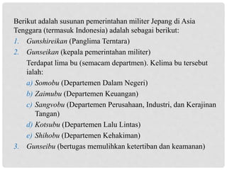Berikut adalah susunan pemerintahan militer Jepang di Asia
Tenggara (termasuk Indonesia) adalah sebagai berikut:
1. Gunshireikan (Panglima Terntara)
2. Gunseikan (kepala pemerintahan militer)
Terdapat lima bu (semacam departmen). Kelima bu tersebut
ialah:
a) Somobu (Departemen Dalam Negeri)
b) Zaimubu (Departemen Keuangan)
c) Sangvobu (Departemen Perusahaan, Industri, dan Kerajinan
Tangan)
d) Kotsubu (Departemen Lalu Lintas)
e) Shihobu (Departemen Kehakiman)
3. Gunseibu (bertugas memulihkan ketertiban dan keamanan)
 