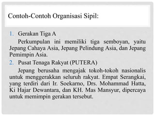 Contoh-Contoh Organisasi Sipil:
1. Gerakan Tiga A
Perkumpulan ini memiliki tiga semboyan, yaitu
Jepang Cahaya Asia, Jepang Pelindung Asia, dan Jepang
Pemimpin Asia.
2. Pusat Tenaga Rakyat (PUTERA)
Jepang berusaha mengajak tokoh-tokoh nasionalis
untuk menggerakkan seluruh rakyat. Empat Serangkai,
yang terdiri dari Ir. Soekarno, Drs. Mohammad Hatta,
Ki Hajar Dewantara, dan KH. Mas Mansyur, dipercaya
untuk memimpin gerakan tersebut.
 