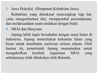 3. Jawa Hokokai (Himpunan Kebaktian Jawa)
Kebaktian yang dimaksud mencangkup tiga hal,
yaitu mengorbankan diri, mempertebal persaudaraan,
dan melaksanakan suatu tindakan dengan bukti.
4. MIAI dan Masyumi
Jepang lebih ingin bersahabat dengan umat Islam di
Indonesia. Jepang memerlukan kekuatan Islam yang
besar untuk membantu melawan tentara sekutu. Oleh
karena itu, pemerintah Jepang memutuskan untuk
mengaktifkan kembali organisasi MIAI yang
sebelumnya telah dibekukan oleh Belanda.
 