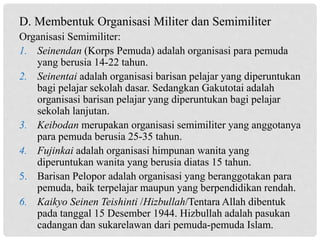 Organisasi Semimiliter:
1. Seinendan (Korps Pemuda) adalah organisasi para pemuda
yang berusia 14-22 tahun.
2. Seinentai adalah organisasi barisan pelajar yang diperuntukan
bagi pelajar sekolah dasar. Sedangkan Gakutotai adalah
organisasi barisan pelajar yang diperuntukan bagi pelajar
sekolah lanjutan.
3. Keibodan merupakan organisasi semimiliter yang anggotanya
para pemuda berusia 25-35 tahun.
4. Fujinkai adalah organisasi himpunan wanita yang
diperuntukan wanita yang berusia diatas 15 tahun.
5. Barisan Pelopor adalah organisasi yang beranggotakan para
pemuda, baik terpelajar maupun yang berpendidikan rendah.
6. Kaikyo Seinen Teishinti /Hizbullah/Tentara Allah dibentuk
pada tanggal 15 Desember 1944. Hizbullah adalah pasukan
cadangan dan sukarelawan dari pemuda-pemuda Islam.
D. Membentuk Organisasi Militer dan Semimiliter
 