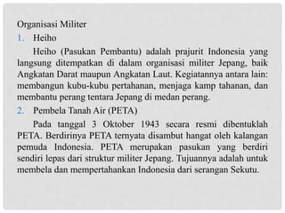 Organisasi Militer
1. Heiho
Heiho (Pasukan Pembantu) adalah prajurit Indonesia yang
langsung ditempatkan di dalam organisasi militer Jepang, baik
Angkatan Darat maupun Angkatan Laut. Kegiatannya antara lain:
membangun kubu-kubu pertahanan, menjaga kamp tahanan, dan
membantu perang tentara Jepang di medan perang.
2. Pembela Tanah Air (PETA)
Pada tanggal 3 Oktober 1943 secara resmi dibentuklah
PETA. Berdirinya PETA ternyata disambut hangat oleh kalangan
pemuda Indonesia. PETA merupakan pasukan yang berdiri
sendiri lepas dari struktur militer Jepang. Tujuannya adalah untuk
membela dan mempertahankan Indonesia dari serangan Sekutu.
 