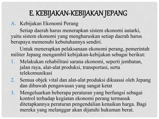A. Kebijakan Ekonomi Perang
Setiap daerah harus menerapkan sistem ekonomi autarki,
yaitu sistem ekonomi yang mengharuskan setiap daerah harus
berupaya memenuhi kebutuhannya sendiri.
Untuk menerapkan pelaksanaan ekonomi perang, pemerintah
militer Jepang mengambil kebijakan-kebijakan sebagai berikut:
1. Melakukan rehabilitasi sarana ekonomi, seperti jembatan,
jalan raya, alat-alat produksi, transportasi, serta
telekomunikasi
2. Semua objek vital dan alat-alat produksi dikuasai oleh Jepang
dan dibawah pengawasan yang sangat ketat
3. Mengeluarkan beberapa peraturan yang berfungsi sebagai
kontrol terhadap kegiatan ekonomi perang termasuk
ditetapkannya peraturan pengendalian kenaikan harga. Bagi
mereka yang melanggar akan dijatuhi hukuman berat.
E. KEBIJAKAN-KEBIJAKAN JEPANG
 