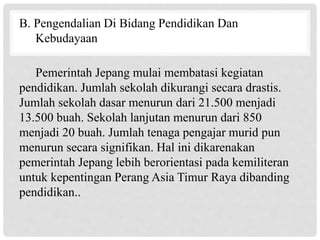 B. Pengendalian Di Bidang Pendidikan Dan
Kebudayaan
Pemerintah Jepang mulai membatasi kegiatan
pendidikan. Jumlah sekolah dikurangi secara drastis.
Jumlah sekolah dasar menurun dari 21.500 menjadi
13.500 buah. Sekolah lanjutan menurun dari 850
menjadi 20 buah. Jumlah tenaga pengajar murid pun
menurun secara signifikan. Hal ini dikarenakan
pemerintah Jepang lebih berorientasi pada kemiliteran
untuk kepentingan Perang Asia Timur Raya dibanding
pendidikan..
 