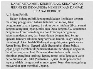 A. Bidang Politik
Dalam bidang politik,jepang melakukan kebijakan dengan
melarang penggunaan bahasa belanda dan mewajibkan
penggunaan bahasa jepang. Struktur pemerintahan dibuat sesuai
dengan keinginan jepang, misalnya Desa dengan Ku, kecamatan
dengan So, kewedaan dengan Gun, kotapraja dengan Syi,
kabupaten denga ken, dan keresidenan dengan Syu. Setiap
upacara bendera lakukan penghormatan kearah Tokyo dengan
membungkukkan badab 90 derajat yang ditujukan pada kaisar
Jepan Tenno Heika. Seperti telah diterangkan diatas bahwa
jepang juga membentuk pemerintahan militer dengan angkatan
darat dan angkatan laut. Pemerintahan itu berada di bawah
pimpinan panglima tertinggi jepang untuk Asia Tenggara yang
berkedudukan di Dalat (Vietnam). Tujuan utama pemerintah
jepang adalah menghapuskan mpengaruh barat dan menggalang
masyarakat agar memihak Jepang.
DAPAT KITAAMBIL KESIMPULAN, KEDATANGAN
JEPANG KE INDOANESIA MEMBERIKAN DAMPAK
SEBAGAI BERIKUT:
 