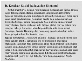 B. Keadaan Sosial Budaya dan Ekonomi
Untuk membiayai perang Pasifik,jepang mengarahkan semua tenaga
kerja dari indonesia.Mereka dikerahkan untuk membuat benteng-
benteng pertahanan.Mula-mula tenaga kerja dikerahkan dari pulau jawa
yang padat penduduknya. Kemudian dikota-kota dibentuk barisan
Romusha Sebagai sarana propaganda. Saat itu kondisi masyarakat
menyedihkan. Bahan makanan sulit didapat akibat banyak petani yang
menjadi pekerja Romusa. Gelandangan dikota-kota besar seperti
Surabaya, Jakarta, Bandung, dan Semarang semakin tumbuh subur.
Pasar gelap tumbuh dikota-kota besar.
Jepang membentuk Tonarogumi (Rukun Tetangga) untuk memobilisasi
masa dengan efektif. Sementara itu, komunikasi di indonesia
mengalami kesulitan baik komunikasi antar pulau maupun komonikasi
dengan dunia luar, karena semua saluran komunikasi dikendalikan oleh
jepang. Sementara itu,untuk mengawasi karya para seniaman agar tidak
menyimpang dari tujuan jepang, maka didirikanlah pusat kebudayaan
pada tanggal 1 april 1943 di Jakarta, yang bernama Keimun Bunka
Shidosho.
 