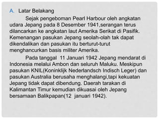 A. Latar Belakang
Sejak pengeboman Pearl Harbour oleh angkatan
udara Jepang pada 8 Desember 1941,serangan terus
dilancarkan ke angkatan laut Amerika Serikat di Pasifik.
Kemenangan pasukan Jepang seolah-olah tak dapat
dikendalikan dan pasukan itu berturut-turut
menghancurkan basis militer Amerika.
Pada tanggal 11 Januari 1942 Jepang mendarat di
Indonesia melalui Ambon dan seluruh Maluku. Meskipun
pasukan KNIL(Koninklijk Nederlandsch Indisch Leger) dan
pasukan Australia berusaha menghalangi,tapi kekuatan
Jepang tidak dapat dibendung. Daerah tarakan di
Kalimantan Timur kemudian dikuasai oleh Jepang
bersamaan Balikpapan(12 januari 1942).
 