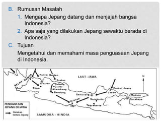 B. Rumusan Masalah
1. Mengapa Jepang datang dan menjajah bangsa
Indonesia?
2. Apa saja yang dilakukan Jepang sewaktu berada di
Indonesia?
C. Tujuan
Mengetahui dan memahami masa penguasaan Jepang
di Indonesia.
 
