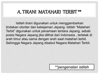 A. TIRANI MATAHARI TERBIT **
Istilah tirani digunakan untuk menggambarkan
tindakan otoriter dan kekejaman Jepang. Istilah “Matahari
Terbit” digunakan untuk penamaan tentara Jepang, sebab
posisi Negara Jepang jika dilihat dari Indonesia , terletak di
arah timur atau sama dengan arah saat matahari terbit.
Sehingga Negara Jepang disebut Negara Matahari Terbit.
**pengenalan istilah
 