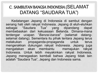 C. SAMBUTAN BANGSA INDONESIA(SELAMAT
DATANG “SAUDARA TUA”)
Kedatangan Jepang di Indonesia di sambut dengan
senang hati oleh rakyat Indonesia. Jepang di eluh-eluhkan
sebagai “Saudara Tua” yang dipandang dapat
membebaskan dari kekuasaan Belanda. Dimana-mana
terdengar ucapan ”Banzai-banzai” (selamat datang-
selamat datang). Sementara itu pihak tentara Jepang terus
melakukan propaganda-propaganda untuk terus
mengerakkan dukungan rakyat Indonesia. Jepang juga
mengatakan akan membantu memajukan rakyat
Indonesia. Untuk lebih meyakinkan rakyat Indonesia,
Jepang menegaskan kembali bahwa Jepang tidak lain
adalah “Saudara Tua”, Jepang dan Indonesia sama.
 