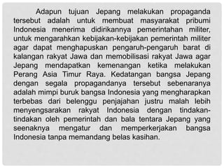 Adapun tujuan Jepang melakukan propaganda
tersebut adalah untuk membuat masyarakat pribumi
Indonesia menerima didirikannya pemerintahan militer,
untuk mengarahkan kebijakan-kebijakan pemerintah militer
agar dapat menghapuskan pengaruh-pengaruh barat di
kalangan rakyat Jawa dan memobilisasi rakyat Jawa agar
Jepang mendapatkan kemenangan ketika melakukan
Perang Asia Timur Raya. Kedatangan bangsa Jepang
dengan segala propagandanya tersebut sebenaranya
adalah mimpi buruk bangsa Indonesia yang mengharapkan
terbebas dari belenggu penjajahan justru malah lebih
menyengsarakan rakyat Indonesia dengan tindakan-
tindakan oleh pemerintah dan bala tentara Jepang yang
seenaknya mengatur dan memperkerjakan bangsa
Indonesia tanpa memandang belas kasihan.
 