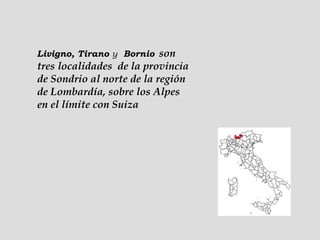 Livigno, Tirano  y   Bornio   son tres localidades  de la provincia de Sondrio al norte de la región de Lombardía, sobre los Alpes en el límite con Suiza  