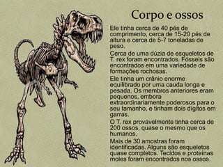 Corpo e ossos
Ele tinha cerca de 40 pés de
comprimento, cerca de 15-20 pés de
altura e cerca de 5-7 toneladas de
peso.
Cerca de uma dúzia de esqueletos de
T. rex foram encontrados. Fósseis são
encontrados em uma variedade de
formações rochosas.
Ele tinha um crânio enorme
equilibrado por uma cauda longa e
pesada. Os membros anteriores eram
pequenos, embora
extraordinariamente poderosos para o
seu tamanho, e tinham dois dígitos em
garras.
O T. rex provavelmente tinha cerca de
200 ossos, quase o mesmo que os
humanos.
Mais de 30 amostras foram
identificadas. Alguns são esqueletos
quase completos. Tecidos e proteínas
moles foram encontrados nos ossos.
 