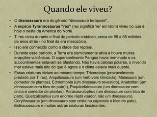 • O tiranossauro era do gênero "dinossauro terópode".
• A espécie Tyrannosaurus “rex” (rex significa 'rei' em latim) viveu no que é
hoje o oeste da América do Norte.
• T. rex viveu durante o final do período cretáceo, cerca de 85 a 65 milhões
de anos atrás - no final da era mesozóica.
• Isso era conhecido como a idade dos répteis.
• Durante esse período, a Terra era sismicamente ativa e houve muitas
erupções vulcânicas. O supercontinente Pangea havia terminado e os
subcontinentes estavam se afastando. Não havia calotas polares, o nível do
mar estava mais alto do que é agora e o clima estava mais quente.
• Essas criaturas viviam ao mesmo tempo: Triceratops (provavelmente
predado por T. rex), Anquilossauro (um herbívoro blindado), Maiasaura (um
comedor de plantas), Edmontonia (um dinossauro revestido), Anatotitan (um
dinossauro com bico de pato) ), Paquicefalossauro (um dinossauro com
crista e comedor de plantas), Parasaurolophus (um dinossauro com bico de
pato), Quetzalcoatlus (um enorme réptil voador, não um dinossauro),
Corythosaurus (um dinossauro com crista no capacete e bico de pato),
Estiracossauro e muitas outras criaturas fascinantes.
Quando ele viveu?
 