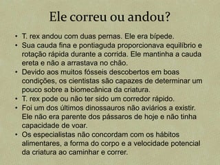 Ele correu ou andou?
• T. rex andou com duas pernas. Ele era bípede.
• Sua cauda fina e pontiaguda proporcionava equilíbrio e
rotação rápida durante a corrida. Ele mantinha a cauda
ereta e não a arrastava no chão.
• Devido aos muitos fósseis descobertos em boas
condições, os cientistas são capazes de determinar um
pouco sobre a biomecânica da criatura.
• T. rex pode ou não ter sido um corredor rápido.
• Foi um dos últimos dinossauros não aviários a existir.
Ele não era parente dos pássaros de hoje e não tinha
capacidade de voar.
• Os especialistas não concordam com os hábitos
alimentares, a forma do corpo e a velocidade potencial
da criatura ao caminhar e correr.
 