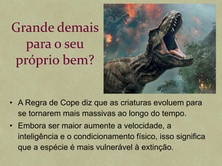 Grande demais
para o seu
próprio bem?
• A Regra de Cope diz que as criaturas evoluem para
se tornarem mais massivas ao longo do tempo.
• Embora ser maior aumente a velocidade, a
inteligência e o condicionamento físico, isso significa
que a espécie é mais vulnerável à extinção.
 