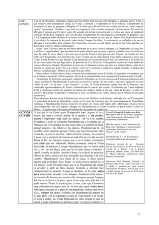 CXC-
CCXXX
Una de les donzelles, Esperança, explica que han arribat amb una nau amb Morgana, la germana del rei Artús, a
qui busquen amb desesperació d'ençà de 4 anys, i demana a l’Emperador si en té notícies. L’Emperador les
acompanya al port, es presenta a Morgana i li fa saber que amb ell hi ha un cavaller que té una “molt singular
espasa” anomenada Escalibor i que està en companyia d’un cavaller anomenat Fe-sens-pietat. En sentir-lo,
Morgana li demana que l’hi deixi veure. De seguida són portats a presència del rei Artús, que inicia un parlament
sobre les virtuts de la cavalleria i els vicis del món contemporani. Fe-sens-pietat li va traslladant les preguntes que
li fa l’Emperador sobre els béns de la natura, la forma de coronar els reis, què és l’honor, i tot de qüestions sobre
la cavalleria, la resposta de les quals troba mirant l’espasa Escalibor. A continuació es traslladen a la nau de
Morgana i s’acomiaden dels visitants. [Es tracta d'un entremès en què l'actor que fa de rei Artús aprofita per
discursejar sobre les virtuts avalleresques]
Quan Tirant s’acosta a terra en una barca procedent de la nau d’Artús i Morgana, a l’Emperadriu se li acut fer-
li mullar la “calça brodada” per descobrir-ne el motiu. Ordena que un moro el porti a coll fins a terra i li mulli una
mica la mitja. El moro obeeix i fa veure que el pes de Tirant és tant que cau dins l’aigua i el remulla tot. Les
rialles de l’Emperadriu i les donzelles fan veure a Tirant que ha estat objecte d’una burla i demana al moro que
s’estiri a terra. Posant-li el peu damunt el cap pronuncia un vot cavalleresc pel qual es compromet a no dormir en
llit ni vestir camisa fins que hagi mort o fet presoner un rei o fill de rei. Altres parents i amics de Tirant també fan
vots cavallerescos. Després Tirant dóna al moro tots els diamants i perles que duia a la mitja brodada, a més de la
majoria de vestits que porta “fins a la camisa”, però no li vol donar la mitja ni la sabata brodades. L’alegria del
moro es completa quan l’allibera de la captivitat que sofria.
Quan acaben les festes que es feien en honor dels ambaixadors turcs del Soldà, l’Emperador els assabenta que
no accedeix al rescat del Gran Caramany i del rei de la sobirana Índia ni al casament de Carmesina amb el Soldà.
Els esforços de Tirant per aconseguir, malgrat les dificultats, els favors amorosos de Carmesina continuen amb
l’ajuda decidida de Plaerdemavida. La princesa es resisteix a perdre “la mia tendra virginitat”, perquè el seu pare
confia en ella i en la seva “casta vergonya”. A més, la Viuda Reposada, antiga dida de la Princesa, està
enamorada apassionadament de Tirant i obstaculitzarà la relació fent creure a Carmesina que Tirant malparla
d’ella i s’interessa només per saquejar la riquesa de l’imperi; també li diu que Tirant la forçarà i, si ella s’hi
resisteix, farà matar l’Emperador. Carmesina la creu i es distancia de Tirant, situació que l’enfonsa en una gran
malenconia.
Tirant aleshores demana la mà d’Estefania per al seu cosí Diafebus i amb la boda celebrada a la cort l’Emperador
els concedeix el ducat de Macedònia, vacant per la mort de l’anterior duc. La nova duquessa de Macedònia,
Estefania, i Plaerdemavida tracten d’afavorir els amors de Tirant, però topen amb l’aferrissada oposició de la
Viuda Reposada i els seus enganys. Malgrat tot, Plaerdemavida té a punt la manera de posar remei al dolor de
Tirant, i li explica que té la manera d'introduir-lo a la cambra de la princesa.
CCXXXI i
CCXXIII
Li diu que hi ha d'anar quan l'Emperador sopi. Aquest el va a
buscar per anar a consell, parlen de la guerra i a 'nit escura',
mentre l'Emperador sopa amb les dames, ell va a la cambra
d'Estefania i d'allí se l'emporta Plaerdemavida a la cambra de la
Princesa, on el fa amagar en una caixa feta a la cambra de bany
perquè respirés. En retirar-se les dames, Plerdemavida fa els
possibles amb espelmes perquè Tirant vegi nua Carmesina i ella,
tocant-la, es posa al seu lloc. Abans d'entrar al bany la serventa
li posa com a condició de banyar-se amb ella que un dia accepti
Tirant al llit. La Princesa respon que si se li trobés, s'estimaria
més callar que ser difamada. Mentre enraonen, entra la Viuda
Reposada, la princesa li prega educadament que es banyi amb
ella i, tot i no ser lletja, com que ho fa amb calces vermelles i
capell, sembla un diable. Acabat el bany i la colació de princesa,
tothom es retira, menys les dues donzelles que dormien a la seva
cambra. Plaerdemavia treu tirant de la caixa, li dóna ànims
perquè està tremolant. Però Tirant es trona enrera perquè no la
vol enutjar i per l'extrema amor que li té. Plaerdemavida reprèn
el cavaller i, amb un breu discurs, l'exhorta a afrontar més
coratjosament la situació. I quan es decideix, el fa estar mitja
hora desorientat, descalç i a les fosques. Finalment el fa estirar-
lo al costat de la princesa, mentre ella, dempeus perquè l'espona
del llit no arribava a la paret, posa el seu cap entre ells dos i li
parla mentre Tirant li acaricia pits i carns, cosa que Carmesina
mig endormiscada pensa que fa la noia per espai d'una hora.
Però quan sent que es a punt de ser penetrada, s'adona que no és
ella i, malgrat les raons i esforços de Plaerdemavida perquè no
ho faci (fins i tot li esgarrapa la cara en voler tancar-li la boca),
es posa a cridar. La Viuda Reposada ho sent, sospita el que ha
passat i quan Carmesina ja desitjava que "la plasent batalla no
-Episodi del bany de la princesa o de la
rata.segueix amb un to divertit, enjogassat,
i amb molts aspectes lúbricament eròtis
(voyeurisme, lesbianisme…)
-Hauf ha mostrat el sentit humorístic del
debat entre Tirant (que es mostra tímid) i
l'oportunista Plaerdemavia per a qui
"honest" vol dir "secret".
-Plaerdemavida fa el rol de confessor i
Tirant prendrà el de pecador penedit.
-Presències textuals de les Heroides
d'Ovidi, la Lamentació de Mirra de Roís de
Corella, de la litúrgia i de la poesia
goliardesca (Manus autem.., del llibre dels
Pr: 'Mçans indolents, empobreien; mans
diligents, enriqueixen".
-Interessant final d'episodi al·legòric: la
princesa crida, Tirant esdevé una rata i en
la fugida es trencarà una cama (clares
connotacions fàl·liques), amb la qual ja no
es podrà apropar ni al sexe de la Princesa
com havia fet abans.
11
 