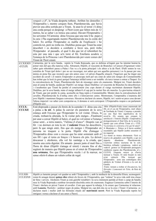 vengués a fi", la Viuda desperta tothom. Arriben les donzelles i
l'Emperadriu i, mentre cerquen llum, Plaerdemavida, que havia
previst una altra sortida per a Tirant, fa anar-lo al terrat i li dóna
una corda perquè es despengi a l'hort (com que falten més de 12
metres, ha se saltar i es trenca una cama). Davant l'Emperadriu i
les serventes VCarmsina dóna l'excusa que una rata li ha pujat a
la cara i l'ha esgarrapada mentre Plaerdemavida teu la corda del
balcó. En arribar l'Emperador es malfia de l'explicació i ho
controla tot, però no troba res. Diafebus pensa que Tirant ha estat
descobert i es decideix a combatre a favor seu, però troba
l'Emperador al passadís, el qual li diu que tot el rebombori ha
esta per una rata i que se'n torni al llit. Estefania acudeix a
l'estança de la Princesa i així Plaerdemavida pot veure comes dol
Tirant de l'hort estant.
CCXXXIV
-CCLIX
Carmesina, per la seva banda, reprèn la Viuda Reposada, que es defensa al·legant que ha intentat honrar-la,
potser més del que ella mateixa volia. Altrament, Hipòlit, el vescomte de Branches i el senyor d'Agramunt volen
saber quin rebombori passa a Palau i l'un va a la porta principal i els altres a la de l'hort. D'allí senten la veu
estrafeta de Tirant (pel dolor i per no ser recoengut, not saben qui son aquelles persones) i es fa passar per una
ànima en pena fins que reconeix que són amics seus i el salven d'aquella situació. Fingeixen que ha tingut una
accident de cavall i el mateix Emperador es preocupa molt pel seu estat de salut (els metges de Constantinoble
han trobat que la lesió és greu) perquè l'amenaça infidel torna a ser notable: els turcs tornen a entrar a l'Imperi. En
la convalescència de Tirant, Plaerdemavida farà de missatger entre els enamorats. Malgrat tot, Tirant decideix
anar al camp de batalla, ajudat per Hipòlit i un metge. Quan Diafebus i el vescomte de Branches ho descobreixen
i s’assabenten que Tirant ha perdut el coneixement cinc cops durant el viatge recriminen durament Hipòlit;
Diafebus, per la seva banda, mata el metge tallant-li el cap per la meitat fins als muscles. La gravíssima situació
de Tirant, que pot perdre la cama, aconsella un llarg repòs a Constantinoble. Mentre dura la convalescència del
cavaller, Plaerdemavida fa d’enllaç entre ells i s’intercanvien cartes. Mentrestant, l’emperadriu s’enamora del
jove Hipòlit i mantenen llargues converses. Havent-se declarat els amors, Hipòlit, tot i sentir-se poca cosa davant
l'altesa imperial i no saber com comportar-se, li demana si serà correspost. L'Emperadriu respon a un parlament
d'Hipòlit així:
CCLX-
CCLXII
Està disposada a passar els límits de la castedat i li dóna una cita
a palau a la nit. A palau fa canviar els parament de la seva
estança amb l'excusa que l'Emperador la vol visitar. Eliseu, la
criada, trobant-la alterada, la fa visitar pels metges…Finalment
pot anar a cercar Hipòlit al balcó, el qual no vol entrar a l'estança
sense senti , a terra mateix, "l'última fi d'amor". Després van al
llit i no dormen en tota la nit. L'endemà Eliseu ho descobreix,
però fa que ningú entri, fins que els metges i l'Emperador en
persona no truquen a la porta. Hipòlit s'ha d'amagar i
l'Emperadriu dóna com a excusa que ha estat somniant amb el
seu fill i que el tenia en braços i li besava els pits. La deixen
descansar i, aleshores, ella vol fer xantatge a la criada, que
mostra una certa dignitat. Els amants passen junts el matí fins a
l'hora de dinar (Hipòlit s'amaga al retret) i encara fins al dia
següent de manera que Hipòlit passa en el retret de l'Emperadriu
una setmana, fins que l'Emperadriu recela i el fa marxar, no
sense oferir-li abans un valuós collar de regal.
-Mite d'Hipòlit-Fedra (mare enamorada del
fill, en el cas de l'Emperadriu, mort abans
de l'arribada de Tirant). Comença a prendre
cos una lliçó ben significativa de la
novel·la. Els amants que cerquen la
satisfacció i l'interès (Hipòlit i Emperadriu)
protagonitzaran el final feliç de la novel·la,
mentre que com afirma Tirant al c. CXX:
"La fortuna és contraria a los qui bé amen".
A Menéndez y Pelayo ja li havia semblat
escandalós que Hipòlit acabés assumint el
tro imperial.
-La moral es trenca obertament: l'èxit es
reserva als gripadors com Hipòlit, a qui no
importa abandonar Plaerdemavida.
L'activitat eròtica nocturna de la cort,
hieràtica, refinada i sumptuosa, esdevé un
vodevil grotesc (si l'Emperador persegueix
cambreres segons diu Plaerdemavida, al c.
CLXVII, l'augusta senyor ja s'havia
insinuat a Tirant). El món bizantí és més
aviat valencià. S'ha insinuat que
l'Emperadriu seria una contrafigura dels
adulteris de Violant d'Arenós a la cort de
Gandia.
-Fonts: tornem a trobar el Decameron, les
Heroides i Lamentaió de Tisbe, de Roís de
Corella.
CCLXIII-
CCLXXXII
Hipòlit es lamenta perquè vol quedar-se amb l’Emperadriu i, amb la mediació de la donzella Eliseu, aconsegueix
restar-hi amagat durant quinze dies rebent els favors de l’Emperadriu, que “ordena” la seva vida amb tota classe
de béns i serveis. Aleshores Tirant ja està gairebé restablert i la seva imminent partida al front o camp de batalla
mou la Viuda Reposada a sembrar novament discòrdia entre els enamorats. Enganya Carmesina sobre l’interès de
Tirant i declara en privat l’amor al cavaller. Com que aquest la rebutja, li fa creure que Carmesina té relacions
amb Lauseta, l'hortolà i jardiner negre de palau. Malgrat tot, cap dels dos no se la creu i Tirant i Carmesina es
declaren marit i muller amb les fórmules rituals del matrimoni secret. Però la Viuda Reposada reprèn les
intrigues i torna a declarar el seu amor a l'heroi.
12
 