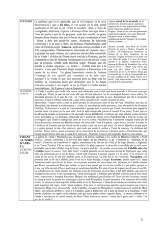 CCLXXXIII Li confessa que la té captivada, que el vol emparar en la seva
desorientació i que a les dues, si vol acudir on li dirà, podrà
assabentar-se del que li cal. Tirant hi accedeix. Així, a l'hora de
la migdiada, disfressat, el porta a l'estança d'una casa que dóna a
l'hort del palau i que ha fet preparar amb dos miralls, un posat
damunt d'una finestra alta que reflectís el que s'esdevenia a l'hort
i l'altra a baix per poder-ho veure. Aleshores fa deixondir
Carmesina i la fa anar a l'hort, on disfressa Plaerdemavida amb
robes de l'hortolà negre Lauseta i amb una careta semblant a ell.
Allí, enjogassades, Plaerdemavida, travestida de Lauseta, besa i
la grapeja les parts íntimes de la princesa davant dels escarafalls
de la Viuda i el dolor de Tirant, marit sord de la Princesa, que ho
contempla tot des de l'estança i mitjançant el joc de miralls i creu
que la princesa s'entén amb l'hortolà negre. Pensant que els
miralls el poden enganyar, els trenca i s'enfila com pot a la
finestra i veu que l’hortolà fingit s'emporta a Carmesina a la
caseta de les eines. En plena lamentació contra la Fortuna
("enemiga de tots aquells qui rectament en lo món viure
desitgen"), la Viuda fa que una serventa posi un drap sota les
faldilles de Carmesina (com per demostrar que hi ha hagut
relacions sexuals) i, tot seguit, va on és Tirant i el troba encara
lamentatnt-se. Se li posa a la seva disposició.
-Aquest episodi del joc de miralls, on el
narrador ens demostra que les aparences
enganyen és els més significatius de l'obra,
peruè l'idealisme queda retut davant
l'engany. Tirant no veu sinó una pantomima
teatral (amb màscara i tot), però Martorell
sap quela ralitat la tenim sempre
mediatitzada per les "imatges" de la realitat
(llibres, pintures…)
-Rastres textuals: Joan Roís de Corella:
Història de Jàson i Medea, Tragèdia de
Caldesa… O bé Boccaccio: Fiammetta.. Al
Roman de la Rose l'enamorat ha de
desxifrar l'enigma de l'amor en un jardí clos
com l'hort del palau. I el nom de Lauseta
reporta a la cèlebre composició troba-
doresca de Bernat de Ventadron Can vei la
lauzeta mover… ("Quan veig l'alosa que
mou ses ales joisoa…") i el clima
(l'enamorat ja no és ell mateix d'ençà que
s'emmirallà en els ulls de l'estimada)del text
és molt semblant al de Tirant. Narcís en el
mirall farà imprecacions contra les dones
s'exiliarà de Constantinoble.
CCLXXXIV-
CCXCVI
La Viuda li explica que també ella estava molt adolorida, com a dida que havia estat de la Princesa, cosa que
consola poc Tirant, ja que ha vist com allò que ell tant anhelava, ho ha aconseguit Lauseta sense esforç. Es
desespera pensant en el que ha vist, i la Viuda Reposada aprofita la seva desesperació per fer-li propostes
amoroses. Tirant la rebutja, surt d’allà i, quan troba casualment el Lauseta veritable el mata.
Mentrestant, l’imperi torna a estar en perill perquè les dissensions entre el duc de Pera i Diafebus, nou duc de
Macedònia, han permès la victòria turca i, a més, els turcs han fet molts presoners, entre els quals hi ha el mateix
Diafebus. El desconsol a la cort de Constantinoble s’agreuja amb la notícia que Tirant s’ha trencat altre vegada la
mateixa cama i fa témer per la seva vida. Amb la salut recuperada gràcies al consell d’una jueva, Tirant, que no
ha adreçat la paraula a Carmesina per la suposada ofensa d'infidelitat, s’embarca per anar a lluitar contra els turcs
sense acomiadar-se. La princesa, estranyada per l’actitud de Tirant, envia Plaerdemavida a bord de la nau, on
aconsegueix que Tirant li expliqui les raons de la seva actitud. Plaerdemavida li demostra l’engany tramat per la
Viuda Reposada i demana que Hipòlit, mentre ella resta amb Tirant a la galera, vagi a buscar la roba i la careta de
la disfressa de Lauseta, que era sota el seu llit a palau, i que van servir per al joc. De retorn, Hipòlit ja no pot pujar
a la galera perquè la mar s’ha embravit, però amb una corda fa arribar a Tirant la màscara i la disfressa del
jardiner. Tirant, doncs, queda convençut de la innocència de la princesa i demana perdó a Plaerdemavida, que
tampoc no pot baixar dela nau a causa de la mala mar. Aleshores la nau és arrossegada a la deriva mar endins.
TIRANT
AL NORD
D’ÀFRI-
CA
CCXCVII-
CCCXI
La galera de Tirant i Plaerdemavida, navegant a la deriva, naufraga a les costes de Barberia (Magrib o Nord
d'Àfrica actuals, conformat a la novel·la pels regnes de Fes [Marroc], el de Tremissèn [o Tlemceén, en la
novel·la Tremicèn, en el nord-oest d’Algèria, annexionat al de Fes des de 1389], el de Bugia [Bejaïa, a Algèria] i
el de Tunis [Tunísia]. Ells se salven, però arriben a la platja separats: la donzella és recollida per un vell moro
bondadós, que la duu a Rafal, prop de Tunis, i la tracta molt bé, i el cavaller cau en mans del Cabdillo sobre los
Cabdillos (amir al umara, "emir dels emirs" o capità general), un alt funcionari del rei de Tremissèn, que viatja
amb una ambaixada per al rei de Tunis, l’acull amb simpatia, li promet riquesa i el fa vestir “a la morisca” en
entrar al seu servei. El fill del Cabdillo, però, el fa empresonar. La filla del rei de Tremissèn, Maragdina, està
promesa amb el fill del Cabdillo, però el rei de la Gran Etiòpia, el negre Escariano, pretén casar-s’hi i ataca
Tremissèn amb l’ajut del rei de Tunis. En un primer moment, els atacs tenen èxit; aleshores, el Cabdillo intueix
que Tirant, ara anomenat Blanc per ocultar en part el seu passat, pot ser un bon cavaller i el pot ajudar, perquè en
el seu cos hi ha senyals d’haver participat en nombroses batalles. Per això el treu de la presó on el tenia el seu fill.
La col·laboració de Tirant serveix per alliberar el rei de Tremissèn, la seva filla i el fill del Cabdillo, que estaven
assetjats en un castell. Com a recompensa, Tirant aconsegueix la llibertat, però promet al rei no marxar fins haver
mort, empresonat o foragitat Escariano. Malgrat una ambaixada pacificadora de Tirant davant Escariano, aquest
no pensa a aturar la guerra fins aconseguir casar-se amb Maragdina, la qual tanmateix s’ha enamorat del cavaller
cristià. La situació és cada cop més desfavorable al rei de Tremissèn, i Tirant ha de marxar per defensar una ciutat
molt important del regne. Amb l’ajuda traïdora d’un jueu, el rei Escariano aprofita aquest moment per entrar a
Tremissèn. Mata el rei, els seus fills i el del Cabdillo, s’apodera de Maragdina i l’empresona en el castell de Mont
Túber. Les notícies arriben a Tirant i al Cabdillo, quan a Tremissèn són a punt de lliurar-se a Escariano. Tirant
retroba aleshores un captiu cristià albanès amb qui havia parlat moltes vegades abans. Li promet alliberar-lo si
l'ajuda a introduir-se al castell enemic de Mont Túber deixant-se assotar —sense fer-li gaire mal— i tallar “ un
poc de les orelles”.
13
 