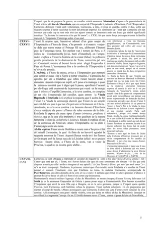l’Imperi, que ha de preparar la guerra, un cavaller cristià anomenat Montsalvat s’oposa a la preeminència de
Tirant a favor del duc de Macedònia, que era cunyat de l’Emperador i padrastre d’Estefania. Però l’Emperador i
Carmesina defensen Tirant amb vehemència. Carmesina, a més, el posa en guàrdia contra el duc, sobre qui
recauen sospites d’haver ocasionat la mort del príncep imperial. Els sentiments de Tirant per Carmesina són tan
intensos que cada cop se sent més trist (en aquest context es lamentarà amb una frase que tindrà significació
temàtica: "La fortuna és contraria a los qui bé amen", c. CXX), fet que causa força preocupació entre la família
imperial. L’Emperador l’interroga sobre el seu mal.
CXXVI-
CXXVII
Tirant li respon que, havent-se adonat d’un gran sospir de
l’Emperadriu a l’hora de dinar, s’ha promès a sí mateix venjar-
se dels que varen matar el Príncep fill seu, alliberant l’Imperi
grec de l’amenaça turca. Tot parlant van i tornen de Pera, a 3
milles de Constantinoble [avui, barri d’Istambul], on l’empe-
rador explica a Tirant la història de la ciutat (falsa): la poblaren
gentils provinents de la destrucció de Troia, convertits pel seu
avi Constantí, mentre el besavi havia estat elegit Emperador i
Papa de Roma. L’acompanya fins a la cambra de l’Emperadriu i
se’n va a la posada.
L’endemà, a l’hora de missa, avisa a l’Emperador que permeti
que surtin les naus cap a Xipre a portar vitualles, i Carmesina ho
aprofita per dir a Diafebus que rebrà Tirant havent dinat i
dansaran. Aquest compra un espill, se’l posa a la mànega, i quan
la princesa insistirà que li digui què li passa, aprofitarà l’ocasió
per dir-li que està enamorat de la persona que veurà en la imatge
que li ofereix (l’espill).Carmesina, a la seva cambra, es complau
de ser ella l’enamorada del cavaller, quan entren la Viuda
Reposada i Estefania i els explica la requesta que li acaba de fer
Tirnat. La Viuda la sermoneja dient-li que Tirant és un simple
servent del seu pare i que no s’hi pot unir ni lícitament ni il·lícita.
Amoïnada, va a la seva cambra i es lamenta davant d’Estefania
d’estar subjecte als pares i d’haver de rebre sermons de la dida.
Estefania li exposa els treus tipus d’amor (virtuosa, profitosa i
viciosa, que es la que ella prefereix) i tres qualitats de la natura
femenina (cobdicia, golafreria i luxúria). Encara li explica el cas
de la comtessa de Miravall, abans l’Emperadriu no la cridi i
l’amanyagui com una nena.
Al dia següent Tirant envia Diafebus a veure com s’ha pres el fet
del mirall Carmesina, la qual fa finta de no haver-li agradat la
requesta amorosa de Tirant. Aquest (llenya verda tot i les flames
de foc) topa amb la llenya seca de la Lleialtat (ella) i no es poden
barrejar. Havent dinat, a l’hora de la sesta, van a veure la
Princesa, la qual no es mostra gaire afable...
-Les referències a Troia (no llunyana,
geogràficament, de Constantinoble, sem-
blen provenir del Llibre del tresor de
Brunetto Latini.
-Carmesina s’adona del mal de Tirant i pren
la iniciativa d’interrogar-lo (l’enamorament
el porta a passar de nena a dona: serà capaç
de guardar el secret, diu, però es tan
ingènua que explica la requesta del cavaller
davant la Viuda). Tirant, segur en la guerra,
està desconcertat davant l’amor. La novel·la
pren un nou rumb, perquè tot el vessant
amorós es veurà des de dues perspectives
(masculina i femenina)
-L. Badia ja havia dit que l’interès que
susciten les dones en Martorell és libidinós,
perquè mai no les jutja (com fan Ferrer,
Eiximenis o Roig) i, tot i que sigui deutor
de la medieval inferioritat femenina
respecte al mascle (i això no li val pas
l’etiqueta de “masclista”), retrata anhels
sexuals fora de les pautes de comportament
social amb versemblança: per primer cop
tenim re/presentades les dones des de dins).
-Carmesina aprendrà que davant l’amor li
cal una actitud defensiva (li cal preservar
‘honor e fama’). Per a la Viuda, la dona
honesta ha de defensar la seva virginitat (=
el seu prestigi social). Parla amb
vehemència, perquè ella també desitja
Tirant. Ara bé, la cosina Estefania (donzella
de la cort i filla de l’ex-duc de Macedònia)
li desplegarà la doble moral que cal davant
l’amor. Parodiant els sermons, la noia fa un
discurs coherent: les dones han de poder
viure les seves vides plenament, sense
prescindir del sexe.
-Tornem a tenir aquí les fonts de Guido
delle Collonne (Històries troianes) per al
viciós comportament de les casades (la
Miravall) i, per a les tres classes d’amor,
Boccaccio (Filocolo)...
-Carmesina representarà el paper que li toca
de dona altiva i defensora del seu honor,
sense deixar d’administrar la seva felicitat
amorosa. “Flames de foc...”, cita de les
Heorides, d’Ovidi (XVI, v. XXVII)
CXXVIII-
CLVI
Carmesina se sent obligada a reprendre el cavaller de requerir-la com si fos una “dona de poca estima”, tot i
l’amor que sent per ell, i Tirant, tot i haver deixat clar que els seus sentiments són sincers —li diu que està
disposat a morir per ella i arriba a imaginar el seu epitafi (“Ací jau Tirant lo Blanc, qui morí per molt amar”)—,
se’n va trist i compungit. Aleshores, la princesa, creient que s’ha excedit, envia Estefania a la cambra de Tirant
perquè el consoli. Finalment, com que Estefania no torna, la mateixa Carmesina, acompanyada de
Plaerdemavida, una altra donzella de la cort, el va a veure i li demana que oblidi les dures paraules d’abans i li
promet deixar-se besar els ulls i el front si no comet cap insensatesa.
Mentrestant la situació militar s’agreuja: el duc de Macedònia es mostra incapaç d’aturar l’avenç dels turcs i el
Soldà ja es fa anomenar Emperador de Grècia i pensa posar setge a Constantinoble. Dos barons aconsellen
l’Emperador que enviï la seva filla cap a Hongria, on és la seva germana, perquè si l’imperi queia quedés
l’hereva, però Carmesina, amb habilitat, refusa la proposta. Tirant recluta voluntaris i fa els preparatius per
marxar al camp de batalla. (Abans aconsegueix que Carmesina li doni una cota d’armes molt especial: la seva
camisa.) Allí aconsegueix una gran i ràpida victòria, cosa que deixa en ridícul el duc de Macedònia (assetjat en
una vila) i li n’augmenta l’enveja i la ira. El Soldà demana treves i Tirant, contra el parer del duc de Macedònia,
5
 