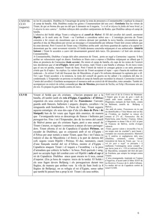 CXXVIII-
CLVI
(segueix)
no les hi concedeix. Diafebus és l’encarregat de portar la resta de presoners a Constantinoble i explicar la situació
al camp de batalla. Allà, Diafebus exalça les gestes i l’enamorament del seu cosí i Estefania lloa les virtuts de
Tirant, de qui en broma diu que res del que li demanés no li negaria, “e si ell m’alçava la falda del meu brial, jo
li alçaria la mia camisa”. Arriben reforços dels cavallers santjoanistes de Rodes, que Diafebus adreça al camp de
batalla.
L’ofensiva del Soldà obliga Tirant a refugiar-se al castell de Malveí. El fill del cavaller del castell, anomenat
Hipòlit, es fa molt amic de Tirant —se l’arribarà a considerar nebot seu—. L’estratègia prevista de Tirant
consistia a fer creure als musulmans que es retirava deixant per perduda la nova batalla, circumstància que
aprofita el duc de Macedònia per enviar un missatger a Constantinoble per difamar Tirant fent creure tothom que
ha estat derrotat. Però l’exercit de Tirant venç i Diafebus arriba amb una bona quantitat de captius a la capital tot
demostrant que ha estat novament victoriós. El Soldà demana concòrdia mitjançant el seu ambaixador Abdal·là
Salomó i Tirant hi accedeix a canvi del desarmament general dels turcs. Els presoners i el botí són enviats a
Constantinoble.
A Constantinoble, Diafebus s’ocupa dels afers amorosos de Tirant, porta un regal a Carmesina i aquesta li farà
arribar un valuosíssim regal en diners. Estefania es lliura com a esposa a Diafebus mitjançant un albarà que li
dóna en presència de Carmesina (boda secreta). De retorn al camp de batalla, els caps de les restes de l’exèrcit
turc decideixen que el rei d’Egipte, hàbil amb les armes, repti Tirant a una batalla a ultrança. Si els turcs veien
que el seu rei perdia, matarien Tirant de lluny. Però l’intent de traïció és conegut gràcies a un antic presoner
cristià que fa d’espia i ho explica. La valent decisió de Tirant acceptant el repte —que s’hauria de realitzar més
endavant— fa créixer l’odi del fracassat duc de Macedònia, el qual s’hi enfronta demanant la capitania per a ell.
Tot i que Tirant accedeix a la renúncia, la resta del consell de guerra no ho admet i la conducta del duc és
condemnada. L’Emperador en persona es trasllada al camp de batalla per reconduir la situació. Carmesina (vestint
l’arnès del cavaller) i Estefania acompanyen el monarca amb un exèrcit de 60 donzelles, totes armades. També els
acompanyen un exèrcit de reforç comandat per duc de Messina, provinent de Sicília, on Felip i Ricomana són ara
els reis. Es prepara la gran batalla contra els turcs.
CLVII Veient el Soldà que els cristians s’havien preparat per a la
batalla, ell també (amb els reis d’Egipe, Capadòcia i d’Àfrica)
organitzà els seus exèrcits prop del riu Transimeno: l’anvant-
guarda amb llancers, ballesters i arquers; després, cavallers i la
reraguarda amb bombarders. A l’hora de l’atac, Tirant segueix
aquesta estratègia: els seus dos caps d’ala (els ducs de Pera i de
Sinòpoli) han de fer veure que fugen dels enemics, de manera
que l’avantguarda turca es descarrega de llances i ballestes per
perseguir-los. Fins i tot l’Emperador, des de les torres del castell
de Malveí pensa que els cristians fugen, però a una senyal de
Tirant s’aturen, es regiren i comencen a atacar els turcs persegui-
dors. Tirant afronta el rei de Capadòcia (l’ajudarà Pírimus, un
escuder de Diafebus), que es conjurarà amb el rei d’Egipte i
d’Àfrica per anar només a matar Tirant, quan fins i tot l’ataca (a
traïció) el duc de Macedònia i el fereix a la part de darrera del
coll, segons veuen Hipòlit i Pírimus. El duc, tanmateix, caurà
d’una llançada mortal del rei d’Àfrica, mentre el d’Egipte i
Capadòcia ataquen Tirant i el toquen a l’avantbraç i a la peca
d’armadura que cobreix la barba i la boca. Perd queixals i sang,
però no accepta fugir del combat com vol Hipòlit i talla el cap al
rei de Capadòcia. Diafebus ataca quan encara no li toca, cansat
d’esperar. (Era ja hora de vespres: inicis de la tarda). El Soldà i
els seus fugen devers Bellpuig i els persegueixen durant tres
llegües, de manera que arriben vora la vila de Sant Jordi (a 4
llegües de Bellpuig), on es refugia el rei d’Egipte, sense saber
que també hi passen ben a prop la nit Tirant i els seus nobles.
-Estil com el de la Crònica de Muntaner.
L’Imperi grec té poc de grec i molt de
català amb noms catalans: comte de
Plegamans, marquès de Sant Jordi,, ciutats
de Bellmunt, castells de Bellpuig o
Malveí...
-Joc amb els noms: Transimeno no és cap
riu identificable a l’Àsia Menor sinó un llac
de l’Umbria, on Anníbal va véncer els
romans el 271 aC; Pantanalea: illa de
Pantel·leria, entre Sicília i Tunísia; Alfons
el Magnànim va donar l’illa el 1421 al pare
de Francesc de Bellvís, sicilià d’origen
valencià
-Tirant, guerrer valent e invencible (“no és
ara temps sinó de crueldat”), però humà i
exemplar (no executa presoners). Martorell
no li estalvia ni negligències dels seus
(Diafebus, certament, contra l’anhel
immoderat de fama de Tirant, que “no en
vol fer part a negú” es precipita i li
malbarata l’estratagema sense complir el
que havia jurat al c. 155) ni traïcions (Duc
de Macedònia, usurpador del títol del pare
de Estefania, que sempre ha intrigat contra
Tirant).
-L’atxa ensangonada, inspirada en l’espasa
d’Aquil·les, d’acord amb el llibre XXVI de
les Històries Troianes de G. delle Collonne.
La muller del rei de Capadòcia sortirà de
noual CLXIII.
6
 