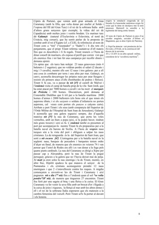 Ciprès de Partenó, que venien amb gran armada el Gran
Caramany (amb la filla, que volia donar per muller al Soldà i
l’esposa del fill del Gran Turc) i el rei de la sobirana Índia amb
d’altres grans senyores (per exemple, la vídua del rei de
Capadòcia) amb moltes joies i vestits brodats. Un mariner turc
dit Galançó (natural d’Esclavònia o Eslavònia, al nord de
Croàcia, mig corsari), que ha sentit parlar de la proposta de
combat amb el rei d’Egipte (cf. c.CLII), fa referències al nom de
Tirant com a “tirà” (“usurpador” o “lladre”) i li diu tots els
penjaments, que el propi Tirant referma xautant-se d’ell mateix
fins que es descobreix i li fa regals. Tirant reuneix a l’hora de
dinar consell de mariners, els exposa el perill que corren vist que
els enemics fins i tot han fet una campanya per recollir diners i
demana opinió.
Un opina que els turcs han nolejat 23 naus genoveses (més 4
baleners i 2 sageties), que no voldran perdre el salari (2 ducats i
mig i 3 cavalls), mentre ells son 12 naus i tres galeres: per a ell
una cosa és combatre per terra i una altra per mar. Galançó, en
canvi, aconsella descarregar les pròpies naus per anar lleugers i
resistir els primers atacs d’ells (bombardes de pedres i fletxes).
Tirant li fa cas, va a passar la nit [4ª] al castell de Malveí i
l’endemà visita el camp de batalla prop de la vila Sant Jordi, que
ha estat atacat per 7000 homes a cavall i on ha mort el marquès
de Pròixita i 180 homes. Discuteixen, però demana al
Conestable Diafebus que li triï per a la batalla marítima 2000
homes d’armes i 2000 ballesters (els bons són el que tenen els
asperons tibats; i si els sarjants o soldats d’infanteria no porten
asperons, cal veure com porten els panyos o calçons curts).
Arribats a port Tirant i els seus (amb companyia del Superior de
l’Orde Militar de l’Hospital de Sant Joan de Jerusalem), Galançó
li aconsella que una galera segueixi sempre, des d’aquella
mateixa nit [5ª] la nau de Caramany, que porta les veles
vermelles, amb un llum a popa (així, si la poden haver, tindran
més grans tresors) i així es fa. L’endemà també es presenten al
port per acompanyar-lo mentre Tirant fa els preparatius per a la
batalla naval els barons de Sicília. A l’hora de vespres naus
turques són a la vista del port i obliguen a salpar les naus
cristianes. La de reraguarda és la del Superior de Sant Joan, que
sortí a nit escura [6ª]. L'estragema per a la batalla naval és la
següent: naus, barques de pescadors i barquetes tenien ordre
d’alçar un fanal, de manera que els enemics en veieren 74 i van
pensar que l’estol de Rodes era allí i es van donar a la fuga pels
quatre punts cardinals. La nau del Caramany es dirigí a Xipre per
passar cap a Alexandria, però la nau de Tirant la pogué
perseguir, gràcies a la galera que no l’havia deixat mai de petja.
Al matí ja eren soles la nau enemiga i la de Tirant, mentre, en
altre lloc, Hipòlit ajudava la que manava el senyor de la
Pantanalea i els cristians aconseguiren prendre 12 naus
enemigues i que 2 s’estavellessin contra les roques. A migdia
començaren a envestir-se les de Tirant i Caramany i així
pugnaren nit e dia (7ª nit) fins a l’endemà quan el sol “se volia
pondre”(8ª nit), de manera que tingueren 27 encontres. Tirant
fou ferit per una sageta al braç i una fletxa a la cuixa. El Gran
Caramany va fer vestir la seva filla amb un brocat d'or i lligada a
la caixa de joies i riqueses, la llençà al mar amb les altres dones i
ell i el rei de la sobirana Índia esperaren que els matessin a la
cambra femenina del vaixell. Però Tirant se'ls fa portar al davant
i els honora.
exigeix la simulació exagerada de ser
forçada (La honestedat malentesa exigia fer
veure que la dona no desitjava mai la unió
amorosa). Martorell és sensible a la
legitimitat del desig eròtic femení.
-El nom de Ciprés de Partenó és pres d’un
cavaller aragonès, servidor d’Alfons el
Magnànim, que es deia Ciprés de Paternoy.
-J. Pujol ha detactat vuit presències de les
Heroides, d’Ovidi, en la construcció del
discurs de la serventa.
-El c. CLXIV és un altre episodi militar,
considerat de la “cavalleria marítima”.
8
 