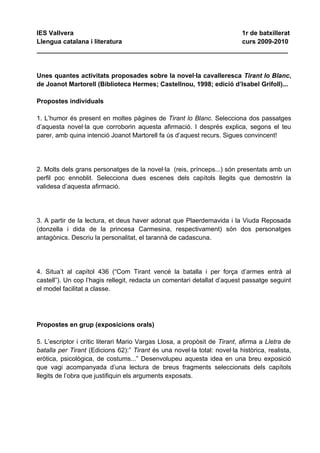 IES Vallvera                                             1r de batxillerat
Llengua catalana i literatura                            curs 2009-2010
______________________________________________________________________


Unes quantes activitats proposades sobre la novel·la cavalleresca Tirant lo Blanc,
de Joanot Martorell (Biblioteca Hermes; Castellnou, 1998; edició d’Isabel Grifoll)...

Propostes individuals

1. L’humor és present en moltes pàgines de Tirant lo Blanc. Selecciona dos passatges
d’aquesta novel·la que corroborin aquesta afirmació. I després explica, segons el teu
parer, amb quina intenció Joanot Martorell fa ús d’aquest recurs. Sigues convincent!




2. Molts dels grans personatges de la novel·la (reis, prínceps...) són presentats amb un
perfil poc ennoblit. Selecciona dues escenes dels capítols llegits que demostrin la
validesa d’aquesta afirmació.




3. A partir de la lectura, et deus haver adonat que Plaerdemavida i la Viuda Reposada
(donzella i dida de la princesa Carmesina, respectivament) són dos personatges
antagònics. Descriu la personalitat, el tarannà de cadascuna.




4. Situa’t al capítol 436 (“Com Tirant vencé la batalla i per força d’armes entrà al
castell”). Un cop l’hagis rellegit, redacta un comentari detallat d’aquest passatge seguint
el model facilitat a classe.




Propostes en grup (exposicions orals)

5. L’escriptor i crític literari Mario Vargas Llosa, a propòsit de Tirant, afirma a Lletra de
batalla per Tirant (Edicions 62):” Tirant és una novel·la total: novel·la històrica, realista,
eròtica, psicològica, de costums...” Desenvolupeu aquesta idea en una breu exposició
que vagi acompanyada d’una lectura de breus fragments seleccionats dels capítols
llegits de l’obra que justifiquin els arguments exposats.
 