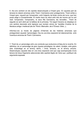 6. Ara ens centrem en els capítols desenvolupats a l’imperi grec. En aquesta part (la
tercera) la relació amorosa entre Tirant i Carmesina pren protagonisme. Tirant arriba a
l’imperi grec, requerit per l’emperador, amb l’objectiu de lluitar contra els turcs, que han
posat setge a Constantinoble. El nostre heroi és rebut amb tots els honors per la cort
reial: l’emperador, l’emperadriu, la seva filla Carmesina, les donzelles... Tirant de
seguida se sent atret per la bellesa de la princesa. Tot seguit l’escena es desplaça en
una cambra decorada amb tapissos que recreen amors de *parelles il·lustres de la
literatura antiga i medieval (els de *Floris i Blancafor, els d’*Eneas i Dido...).

Informeu-vos (a través de pàgines d’Internet) de les històries amoroses que
protagonitzen aquests *personatges i feu-ne una breu exposició tot relacionant-les amb
l’aventura amorosa de Tirant i Carmesina.




7. Tirant és un personatge amb una conducta que evoluciona al llarg de la novel·la. En
definitiva, és un personatge de gran riquesa psicològica: és valent, coratjós, amb grans
dots d’estratega en el terreny bèl·lic, i tímid, temerós, en el terreny amorós.
Desenvolupeu aquesta idea en una breu exposició oral que vagi acompanyada d’una
lectura de breus fragments seleccionats dels capítols llegits de l’obra que justifiquin els
arguments exposats
 