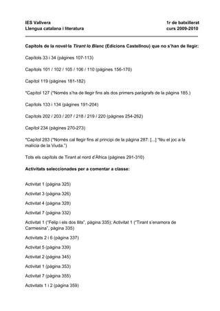 IES Vallvera                                             1r de batxillerat
Llengua catalana i literatura                            curs 2009-2010
______________________________________________________________________

Capítols de la novel·la Tirant lo Blanc (Edicions Castellnou) que no s’han de llegir:

Capítols 33 i 34 (pàgines 107-113)

Capítols 101 / 102 / 105 / 106 / 110 (pàgines 156-170)

Capítol 119 (pàgines 181-182)

*Capítol 127 (*Només s’ha de llegir fins als dos primers paràgrafs de la pàgina 185.)

Capítols 133 i 134 (pàgines 191-204)

Capítols 202 / 203 / 207 / 218 / 219 / 220 (pàgines 254-262)

Capítol 234 (pàgines 270-273)

*Capítol 283 (*Només cal llegir fins al principi de la pàgina 287: [...] “féu el joc a la
malícia de la Viuda.”)

Tots els capítols de Tirant al nord d’Àfrica (pàgines 291-310)

Activitats seleccionades per a comentar a classe:


Activitat 1 (pàgina 325)

Activitat 3 (pàgina 326)

Activitat 4 (pàgina 328)

Activitat 7 (pàgina 332)

Activitat 1 (“Felip i els dos llits”, pàgina 335); Activitat 1 (“Tirant s’enamora de
Carmesina”, pàgina 335)

Activitats 2 i 6 (pàgina 337)

Activitat 5 (pàgina 339)

Activitat 2 (pàgina 345)

Activitat 1 (pàgina 353)

Activitat 7 (pàgina 355)

Activitats 1 i 2 (pàgina 359)
 