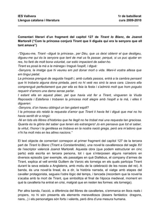 IES Vallvera                                             1r de batxillerat
Llengua catalana i literatura                             curs 2009-2010
_____________________________________________________________________


Comentari literari d’un fragment del capítol 127 de Tirant lo Blanc, de Joanot
Martorell (“Com la princesa conjurà Tirant que li digués qui era la senyora que ell
tant amava”)

-“Digueu-me, Tirant –digué la princesa-, per Déu, que us deixi obtenir el que desitgeu,
digueu-me qui és la senyora que tant de mal us fa passar, perquè, si us puc ajudar en
res, ho faré de molt bona voluntat, car estic impacient de saber-ho.
Tirant es posà la mà a la mànega i tragué l’espill, i digué:
-Senyora, la imatge que hi veureu em pot donar mort o vida. Mani-li vostra altesa que
em tingui pietat.
La princesa prengué de seguida l’espill i, amb cuitats passos, entrà a la cambra pensant
que hi trobaria alguna dona pintada, però no hi veié res sinó la seva cara. Llavors ella
comprengué perfectament que per ella es feia la festa i s’admirà molt que hom pogués
requerir d’amors una dama sense parlar.
I estant ella en aquest plaer, pel que havia vist fer a Tirant, vingueren la Viuda
Reposada i Estefania i trobaren la princesa molt alegre amb l’espill a la mà, i elles li
digueren:
-Senyora, d’on haveu obtingut un tan galant espill?
I la princesa els relatà la requesta d’amor que Tirant li havia fet i digué que mai no ho
havia sentit dir a ningú:
-Ni en tots els llibres d’històries que he llegit no he trobat mai una requesta tan graciosa.
Quanta és la glòria del saber que tenen els estrangers! Jo em pensava que tot el saber,
la virtut, l’honor i la gentilesa es trobava en la nostra nació grega, però ara m’adono que
n’hi ha molt més en les altres nacions.”

El text objecte de comentari correspon al primer fragment del capítol 127 de la tercera
part de Tirant lo Blanc (Tirant a Constantinoble), una novel·la cavalleresca del segle XV
de l’escriptor valencià Joanot Martorell. Aquesta obra (que podem estructurar en cinc
parts) està escrita en tercera persona, tot i que s’interposen alguns narradors en
diversos episodis (per exemple, els passatges en què Diafebus, el company d’armes de
Tirant, explica al vell ermità Guillem de Varoic els torneigs en els quals participa Tirant
durant la seva estada a Anglaterra, amb motiu de la celebració de les noces del rei). A
banda, és una novel·la lineal, és a dir, la història narrada, el viatge amb etapes del
cavaller protagonista, segueix l’odre lògic del temps, i tancada (recordem que la novel·la
s’acaba amb la mort de Tirant, que simbolitza el final de l’època medieval, moment en
què la cavalleria ha entrat en crisi, malgrat que en resten les formes: els torneigs).

Per altra banda, l’acció, a diferència del llibres de cavalleries, s’emmarca en llocs reals i
propers, no hi són presents els elements meravellosos (éssers fantàstics: dragons,
nans...) i els personatges són forts i valents, però dins d’una mesura humana.
 