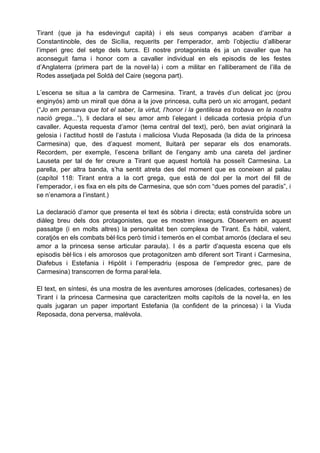 Tirant (que ja ha esdevingut capità) i els seus companys acaben d’arribar a
Constantinoble, des de Sicília, requerits per l’emperador, amb l’objectiu d’alliberar
l’imperi grec del setge dels turcs. El nostre protagonista és ja un cavaller que ha
aconseguit fama i honor com a cavaller individual en els episodis de les festes
d’Anglaterra (primera part de la novel·la) i com a militar en l’alliberament de l’illa de
Rodes assetjada pel Soldà del Caire (segona part).

L’escena se situa a la cambra de Carmesina. Tirant, a través d’un delicat joc (prou
enginyós) amb un mirall que dóna a la jove princesa, culta però un xic arrogant, pedant
(“Jo em pensava que tot el saber, la virtut, l’honor i la gentilesa es trobava en la nostra
nació grega...”), li declara el seu amor amb l’elegant i delicada cortesia pròpia d’un
cavaller. Aquesta requesta d’amor (tema central del text), però, ben aviat originarà la
gelosia i l’actitud hostil de l’astuta i maliciosa Viuda Reposada (la dida de la princesa
Carmesina) que, des d’aquest moment, lluitarà per separar els dos enamorats.
Recordem, per exemple, l’escena brillant de l’engany amb una careta del jardiner
Lauseta per tal de fer creure a Tirant que aquest hortolà ha posseït Carmesina. La
parella, per altra banda, s’ha sentit atreta des del moment que es coneixen al palau
(capítol 118: Tirant entra a la cort grega, que està de dol per la mort del fill de
l’emperador, i es fixa en els pits de Carmesina, que són com “dues pomes del paradís”, i
se n’enamora a l’instant.)

La declaració d’amor que presenta el text és sòbria i directa; està construïda sobre un
diàleg breu dels dos protagonistes, que es mostren insegurs. Observem en aquest
passatge (i en molts altres) la personalitat ben complexa de Tirant. És hàbil, valent,
coratjós en els combats bèl·lics però tímid i temerós en el combat amorós (declara el seu
amor a la princesa sense articular paraula). I és a partir d’aquesta escena que els
episodis bèl·lics i els amorosos que protagonitzen amb diferent sort Tirant i Carmesina,
Diafebus i Estefania i Hipòlit i l’emperadriu (esposa de l’empredor grec, pare de
Carmesina) transcorren de forma paral·lela.

El text, en síntesi, és una mostra de les aventures amoroses (delicades, cortesanes) de
Tirant i la princesa Carmesina que caracteritzen molts capítols de la novel·la, en les
quals jugaran un paper important Estefania (la confident de la princesa) i la Viuda
Reposada, dona perversa, malèvola.
 