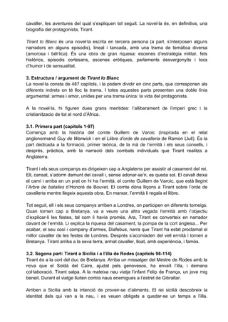 cavaller, les aventures del qual s’expliquen tot seguit. La novel·la és, en definitiva, una
biografia del protagonista, Tirant.

Tirant lo Blanc és una novel·la escrita en tercera persona (a part, s’interposen alguns
narradors en alguns episodis), lineal i tancada, amb una trama de temàtica diversa
(amorosa i bèl·lica). És una obra de gran riquesa: escenes d’estratègia militar, fets
històrics, episodis cortesans, escenes eròtiques, parlaments desvergonyits i tocs
d’humor i de sensualitat.

3. Estructura / argument de Tirant lo Blanc
La novel·la consta de 487 capítols, i la podem dividir en cinc parts, que corresponen als
diferents indrets on té lloc la trama. I totes aquestes parts presenten una doble línia
argumental: armes i amor, unides per una trama única: la vida del protagonista.

A la novel·la, hi figuren dues grans mentides: l’alliberament de l’imperi grec i la
cristianitzacio de tot el nord d’Àfrica.

3.1. Primera part (capítols 1-97)
Comença amb la història del comte Guillem de Varoic (inspirada en el relat
anglonormand Guy de Warwick i en el Llibre d’orde de cavalleria de Ramon Llull). És la
part dedicada a la formació, primer teòrica, de la mà de l’ermità i els seus consells, i
després, pràctica, amb la narració dels combats individuals que Tirant realitza a
Anglaterra.

Tirant i els seus companys es dirigeixen cap a Anglaterra per assistir al casament del rei.
Ell, cansat, s’adorm damunt del cavall i, sense adonar-se’n, es queda sol. El cavall deixa
el camí i arriba en un prat on hi ha l’ermità, el comte Guillem de Varoic, que està llegint
l’Arbre de batalles d’Honoré de Bouvet. El comte dóna lliçons a Tirant sobre l’orde de
cavalleria mentre llegeix aquesta obra. En marxar, l’ermità li regala el llibre.

Tot seguit, ell i els seus companys arriben a Londres, on participen en diferents torneigs.
Quan tornen cap a Bretanya, va a veure una altra vegada l’ermità amb l’objectiu
d’explicar-li les festes, tal com li havia promès. Ara, Tirant es converteix en narrador
davant de l’ermità. Li explica la riquesa del casament, la pompa de la cort anglesa... Per
acabar, el seu cosí i company d’armes, Diafebus, narra que Tirant ha estat proclamat el
millor cavaller de les festes de Londres. Després s’acomiaden del vell ermità i tornen a
Bretanya. Tirant arriba a la seva terra, armat cavaller, lloat, amb experiència, i famós.

3.2. Segona part: Tirant a Sicília i a l’illa de Rodes (capítols 98-114)
Tirant és a la cort del duc de Bretanya. Arriba un missatger del Mestre de Rodes amb la
nova que el Soldà del Caire, ajudat pels genovesos, ha envaït l’illa, i demana
col·laboració. Tirant salpa. A la mateixa nau viatja l’infant Felip de França, un jove mig
beneit. Durant el viatge lluiten contra naus enemigues a l’estret de Gibraltar.

Arriben a Sicília amb la intenció de proveir-se d’aliments. El rei sicilià descobreix la
identitat dels qui van a la nau, i es veuen obligats a quedar-se un temps a l’illa.
 