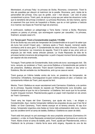 Mentrestant, el príncep Felip i la princesa de Sicília, Ricomana, s’enamoren. Tirant fa
tots els possibles per afavorir el matrimoni de la parella. Ricomana, però, dubta de la
personalitat del príncep. Creu que és groller, avar i mal educat, i per això el posa
constantment a prova. Tirant, però, és sempre a prop seu per salvar les situacions i evita
que la beneiteria del príncep s’evidenciï. La princesa Ricomana, de tota manera, ajorna
el casament fins que tornin de l’expedició a Rodes, que és un èxit (gràcies a l’astúcia
d’un mariner, les tropes de Tirant fan fugir els enemics).

A continuació, realitzen un pelegrinatge a Terra Santa i tornen a Sicília. Ricomana
prepara un parany al príncep, que aconsegueix superar per casualitat, i la princesa,
finalment, accepta casar-s’hi.

3.3. Tercera part: Tirant a Constantinoble (capítols 115-296)
El rei de Sicília rep una carta de l’emperador de Constantinoble en la qual li fa saber que
els turcs han envaït l’imperi grec, i demana ajuda a Tirant. Aquest, nomenat capità,
s’embarca amb la seva gent. A Constantinoble és rebut amb molts d’honors. Coneix la
princesa Carmesina i se n’enamora de seguida. Tirant li fa saber el seu amor amb un
enginyós joc del mirall, sense articular paraula. La Viuda Reposada (la dida de la
princesa) també s’enamora del protagonista i a partir d’aquest moment farà els possibles
per separar els dos enamorats.

Tot seguit, Tirant parteix de Constantinoble, lluita contra els turcs i aconsegueix èxit. Els
turcs, vençuts, es rendeixen a Tirant, que envia Diafebus a Constantinoble per portar-hi
els presoners. Diafebus afavoreix Tirant davant Carmesina i declara el seu amor a
Estefania, filla del veritable duc de Macedònia, amb qui es casa en secret.

Tirant guanya en l’última batalla contra els turcs, en presència de l’emperador, de
Carmesina i d’Estefania. Aconsegueixen la gran victòria gràcies al valor, a l’astúcia i als
coneixements militars de Tirant, però aquest és ferit.

Mentre, Tirant i Diafebus es veuen secretament amb Carmesina i Estefania, a la cambra
de la princesa. Aquesta trobada és espiada per Plaerdemavida (una donzella), que
l’endemà explica el que ha vist a Carmesina i a Estefania, fent veure que ho ha somiat.
A partir d’aquest moment, Plaerdemavida jugarà un paper molt important en els amors
de Tirant i Carmesina.

Tirant venç les tropes del Gran Caramany, que ajuda els turcs, i es dirigeix a
Constantinoble. Aquí, mentre l’emperador delibera les propostes de pau que li han fet el
Soldà i el Gran Caramany, Tirant intenta avançar en el terreny amorós. Al cap d’un
temps, l’emperador organitza unes festes en honor dels ambaixadors dels turcs. I abans
que els cavallers tornin al camp de batalla, Diafebus i Estefania es casen de debò.

Tirant està trist perquè no pot aconseguir els seus propòsits amorosos (Carmesina s’hi
resisteix) i, a més, la Viuda Reposada constantment predisposa Carmesina en contra de
Tirant. Abans d’anar al camp de batalla, però, Tirant, ajudat per Plaerdemavida, entra a
l’habitació de la princesa i intenta fer-la seva amb engany. Aquesta és una de les
 