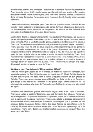 escenes més plaents, més divertides i atrevides de la novel·la. Aquí se’ns presenta un
Tirant temerós, poruc, tímid, indecís, que no va més enllà dels jocs amatoris. De resultes
d’aquesta trobada, Tirant acaba al jardí, amb una cama trencada. Mentre, a la cambra
de la princesa Carmesina, l’emperador, amb l’espasa a la mà, intenta trobar una rata
inexistent.

L’exèrcit torna al camp de batalla, però Tirant s’ha de quedar a la cort, immòbil. El seu
escuder Hipòlit cada dia va al palau per portar cartes de Tirant a la princesa Carmesina.
Un d’aquests dies, Hipòlit, enamorat de l’emperadriu, és temptat per ella, i al final, amb
prou valor, li confessa el seu amor, que és correspost.

Mentrestant, Tirant es recupera lentament i veu regularment Carmesina. Es casen en
secret, tot i que la princesa li deixa ben clar fins on ha d’arribar aquest matrimoni mentre
no es formalitzi. Però la Viuda Reposada, gelosa, prepara un terrible engany: fa creure a
Tirant que Carmesina manté relacions amb el jardiner de la princesa (negre i musulmà).
Tirant, que creu veure-ho amb els seus propis ulls, mata el jardiner i perd les ganes de
viure. Decideix embarcar-se per tornar a la guerra. Carmesina no entén el seu
comportament i demana a Plaerdemavida que vagi a la nau de Tirant, que és a punt de
sortir del port, amb la intenció de saber el motiu del canvi d’actitud de Tirant. Aquí
Plaerdemavida li descobreix l’engany de la Viuda Reposada, i ell la maleeix. Però, abans
que pugui fer res, una tempesta s’emporta la galera del port, la condueix a la deriva i
naufraga davant les costes del nord d’Àfrica. Tirant i Plaerdemavida arriben a la platja.
(El naugrafi servirà per expiar la culpa de Tirant.)

3.4. Quarta part: Tirant al nord d’Àfrica (capítols 297-407)
Tirant és recollit pel Cabdillo de los Cabdillos, un noble del regne de Tremissèn, que
sospita la noblesa de Tirant i l’envia cap a un castell seu. El fill del Cabdillo ignora la
voluntat del seu pare i el tracta com a captiu. D’aquesta situació, en surt gràcies al
Cabdillo. Tirant, com a recompensa, ajuda el Cabdillo per lluitar contra el rei Escariano,
que desitja la filla del rei de Tremissèn i li ha posat setge. Tirant allibera el rei i la
princesa i els condueix a la ciutat de Tremissèn, que fortifica, i marxa a una altra ciutat
del regne.

Escariano pren Tremissèn, gràcies a la traïció d’un jueu; mata el rei i rapta la princesa.
Tirant posa setge al castell d’Escariano, que amb la traïció d’un albanès, l’enganya,
allibera la princesa i fa presoner Escariano. La princesa, atreta per la bellesa de Tirant (i
com a agraïment), li proposa matrimoni. Tirant, però, rebutja la proposta cortesament i
es manté fidel a l’amor que sent per Carmesina. Aconsegueix que la princesa es faci
cristiana, bateja Escariano (també milers dels seus homes es converteixen a la fe
catòlica). Els altres reis musulmans es revolten contra Escariano, que renega de la fe
musulmana. Tirant, però, després de moltes batalles, aconsegueix conquerir totes les
terres del nord d’Àfrica.
 