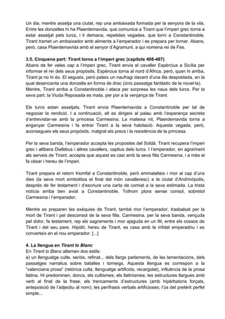 Un dia, mentre assetja una ciutat, rep una ambaixada formada per la senyora de la vila.
Entre les donzelles hi ha Plaerdemavida, que comunica a Tirant que l’imperi grec torna a
estar assetjat pels turcs, i li demana, repetides vegades, que torni a Constantinoble.
Tirant tramet un ambaixador amb aliments a l’emperador i es prepara per tornar. Abans,
però, casa Plaerdemavida amb el senyor d’Agramunt, a qui nomena rei de Fes.

3.5. Cinquena part: Tirant torna a l’imperi grec (capítols 408-487)
Abans de fer veles cap a l’imperi grec, Tirant envia el cavaller Espèrcius a Sicília per
informar el rei dels seus propòsits. Espèrcius torna al nord d’Àfrica, però, quan hi arriba,
Tirant ja no hi és. El segueix, però pateix un naufragi davant d’una illa despoblada, en la
qual desencanta una donzella en forma de drac (únic passatge fantàstic de la novel·la).
Mentre, Tirant arriba a Constantinoble i ataca per sorpresa les naus dels turcs. Per la
seva part, la Viuda Reposada es mata, per por a la venjança de Tirant.

Els turcs estan assetjats. Tirant envia Plaerdemavida a Constantinoble per tal de
negociar la rendició. I a continuació, ell es dirigeix al palau amb l’esperança secreta
d’entrevistar-se amb la princesa Carmesina. La mateixa nit, Plaerdemavida torna a
enganyar Carmesina i fa entrar Tirant a la seva habitació. Aquesta vegada, però,
aconsegueix els seus propòsits, malgrat els precs i la resistència de la princesa.

Per la seva banda, l’emperador accepta les propostes del Soldà. Tirant recupera l’imperi
grec i allibera Diafebus i altres cavallers, captius dels turcs. I l’emperador, en agraïment
als serveis de Tirant, accepta que aquest es casi amb la seva filla Carmesina, i a més el
fa cèsar i hereu de l’imperi.

Tirant prepara el retorn triomfal a Constantinoble, però emmalalteix i mor al cap d’uns
dies (la seva mort simbolitza el final del món cavalleresc) a la ciutat d’Andrinòpolis,
després de fer testament i d’escriure una carta de comiat a la seva estimada. La trista
notícia arriba ben aviat a Constantinoble. Tothom plora sense consol, sobretot
Carmesina i l’emperador.

Mentre es preparen les exèquies de Tirant, també mor l’emperador, trasbalsat per la
mort de Tirant i pel desconsol de la seva filla. Carmesina, per la seva banda, vençuda
pel dolor, fa testament, rep els sagraments i mor ajaguda en un llit, entre els cossos de
Tirant i del seu pare. Hipòlit, hereu de Tirant, es casa amb la infidel emperadriu i es
converteix en el nou emperador. [...]

4. La llengua en Tirant lo Blanc
En Tirant lo Blanc alternen dos estils:
a) un llenguatge culte, seriós, refinat... dels llargs parlaments, de les lamentacions, dels
passatges narratius sobre batalles i torneigs. Aquesta llengua es correspon a la
“valenciana prosa” (retòrica culta, llenguatge artificiós, recargolat), influència de la prosa
llatina. Hi predominen, doncs, els cultismes; els llatinismes; les estructures llargues amb
verb al final de la frase; els trencaments d’estructures (amb hipèrbatons forçats,
anteposició de l’adjectiu al nom); les perífrasis verbals artificioses; l’ús del pretèrit perfet
simple...
 
