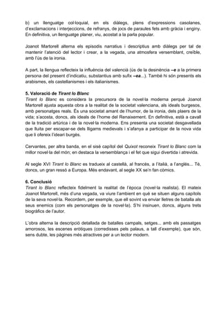 b) un llenguatge col·loquial, en els diàlegs, plens d’expressions casolanes,
d’exclamacions i interjeccions, de refranys, de jocs de paraules fets amb gràcia i enginy.
En definitiva, un llenguatge planer, viu, acostat a la parla popular.

Joanot Martorell alterna els episodis narratius i descriptius amb diàlegs per tal de
mantenir l’atenció del lector i crear, a la vegada, una atmosfera versemblant, creïble,
amb l’ús de la ironia.

A part, la llengua reflecteix la influència del valencià (ús de la desinència –e a la primera
persona del present d’indicatiu, substantius amb sufix –ea...). També hi són presents els
arabismes, els castellanismes i els italianismes.

5. Valoració de Tirant lo Blanc
Tirant lo Blanc es considera la precursora de la novel·la moderna perquè Joanot
Martorell ajusta aquesta obra a la realitat de la societat valenciana, als ideals burgesos,
amb personatges reals. És una societat amant de l’humor, de la ironia, dels plaers de la
vida; s’acosta, doncs, als ideals de l’home del Renaixement. En definitiva, està a cavall
de la tradició artúrica i de la novel·la moderna. Ens presenta una societat desgavellada
que lluita per escapar-se dels lligams medievals i s’afanya a participar de la nova vida
que li ofereix l’ideari burgès.

Cervantes, per altra banda, en el sisè capítol del Quixot reconeix Tirant lo Blanc com la
millor novel·la del món; en destaca la versemblança i el fet que sigui divertida i atrevida.

Al segle XVI Tirant lo Blanc es tradueix al castellà, al francès, a l’italià, a l’anglès... Té,
doncs, un gran ressò a Europa. Més endavant, al segle XX se’n fan còmics.

6. Conclusió
Tirant lo Blanc reflecteix fidelment la realitat de l’època (novel·la realista). El mateix
Joanot Martorell, més d’una vegada, va viure l’ambient en què se situen alguns capítols
de la seva novel·la. Recordem, per exemple, que ell sovint va enviar lletres de batalla als
seus enemics (com els personatges de la novel·la). S’hi insinuen, doncs, alguns trets
biogràfics de l’autor.

L’obra alterna la descripció detallada de batalles campals, setges... amb els passatges
amorosos, les escenes eròtiques (corredisses pels palaus, a tall d’exemple), que són,
sens dubte, les pàgines més atractives per a un lector modern.
 