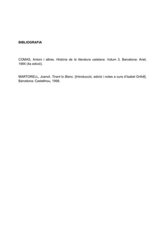 BIBLIOGRAFIA




COMAS, Antoni i altres. Història de la literatura catalana. Volum 3. Barcelona: Ariel,
1984 (4a edició).


MARTORELL, Joanot. Tirant lo Blanc. [Introducció, edició i notes a cura d’Isabel Grifoll].
Barcelona: Castellnou, 1998.
 