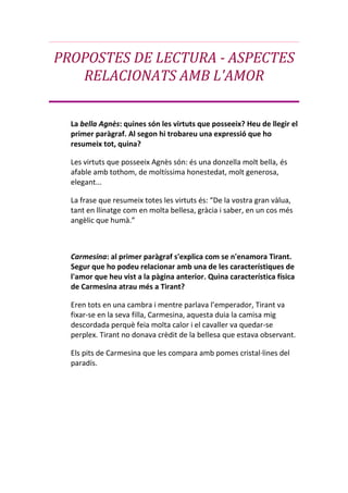PROPOSTES DE LECTURA - ASPECTES RELACIONATS AMB L'AMOR La bella Agnès: quines són les virtuts que posseeix? Heu de llegir el primer paràgraf. Al segon hi trobareu una expressió que ho resumeix tot, quina? Les virtuts que posseeix Agnès són: és una donzella molt bella, és afable amb tothom, de moltíssima honestedat, molt generosa, elegant... La frase que resumeix totes les virtuts és: “De la vostra gran vàlua, tant en llinatge com en molta bellesa, gràcia i saber, en un cos més angèlic que humà.” Carmesina: al primer paràgraf s'explica com se n'enamora Tirant. Segur que ho podeu relacionar amb una de les característiques de l'amor que heu vist a la pàgina anterior. Quina característica física de Carmesina atrau més a Tirant?                                                                                                                 Eren tots en una cambra i mentre parlava l’emperador, Tirant va    fixar-se en la seva filla, Carmesina, aquesta duia la camisa mig descordada perquè feia molta calor i el cavaller va quedar-se perplex. Tirant no donava crèdit de la bellesa que estava observant. Els pits de Carmesina que les compara amb pomes cristal·lines del paradís. Ara podeu mirar quina concepció general de l'amor domina a la novel·la clicant aquí, i aquí i, ufff, aquí. En el primer cas, parla el senyor de Vilesermes, enamorat de la bella Agnès. El segon i el tercer es refereixen a Tirant. Torneu a la pàgina anterior i relacioneu el que acabeu de llegir amb les característiques de l'amor de què parlen els tres primers paràgrafs. 1.- En el primer cas tracta un amor profitós perquè el senyor de Vilesermes, vol aconseguir el fermall de la bella Agnès perquè el que vol es treure profit d’ella, per la posició econòmica i social que aquesta té.  2.- En el segon cas es tracta un amor virtuós perquè Tirant fa tot el possible per veure a Carmesina, tot i que ha d’anar a una batalla, ell se’n recorda d’ella, i vol aconseguir que l’emperador, pare de la princesa, l’accepti com a futur espòs de Carmesina.   3.- En el tercer cas es tracta una amor viciós, perquè Tirant vol anar-se’n al llit amb Carmesina, i juntament amb Diafebus preparen una cita per a que aquests dos es puguin veure.  Fins aquí només hem donat la paraula als cavallers. Deixem parlar a alguna donzella o dama, no? Vegeu com és que s'enamora Carmesina. D'això se'n diu amor de lluny, i ja l'havien cantat els trobadors en els seus versos. Podem comparar a Carmesina i a la comtessa de Trípoli, perquè les dues es tanquen en un monestir quan s’assabenten de que els seus estimats han mort, i per la desolació es tanquen.  