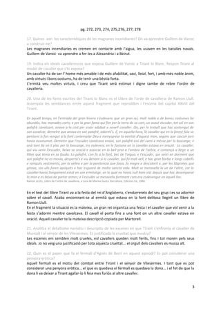 pg. 272, 273, 274, 275,276, 277, 278

17. Quines son les característiques de les magranes incendiaries? On va aprendre Guillem de Varoic
a construir-ne?
Les magranes incendiaries es cremen en contacte amb l’aigua, les usaven en les batalles navals.
Guillem de Varoic va aprendre a fer-les a Alexandria i a Beirut.

19. Indica els ideals cavallerescos que exposa Guillem de Varoic a Tirant lo Blanc. Respon Tirant al
model de cavaller que s'hi exposa?
Un cavaller ha de ser l' home més amable i de més afabilitat, savi, lleial, fort, i amb més noble ànim,
amb virtuts i bons costums, ha de tenir una bèstia forta.
L’ermità veu moltes virtuts, i creu que Tirant será estimat i digne tambe de rebre l’ordre de
cavalleria.

20. Una de les fonts escrites del Tirant lo Blanc es el Llibre de l'orde de cavalleria de Ramon Llull.
Assenyala les semblances entre aquest fragment que reproddim i l'escena del capitol XXVIII del
Tirant.

En aquell temps, en l'entrada del gran hivern s'esdevenc que un gran rei, molt noble e de bones costumes be
abundós, hac manades corts; e per la gran fama qui fon per la terra de sa cort, un asaut escuder, tot sol en son
palafrè cavalcant, anava a la cort per esser adobat a novell cavaller. On, per lo treball que hac sostengut de
son cavalcar, demetre que anava en son palafrè, adormi’s. E, en aquella hora, lo cavaller qui en la forest faia sa
penitent is fon vengut a la font contemplar Deu e menysprear la vanitat d'aquest mon, segons que cascun jorn
havia acostumat. Demetre que l'escuder cavalcava enaixí, son palafrè eixí del camí e mésse per lo boscatge; e
anà tant lla on li plac per lo boscatge, tro esdevenc en la fontana on lo cavaller estava en oració. Lo cavaller,
qui viu venir l'escuder, lleixa sa oració e assecse en lo bell prat a l'ombra de l'arbre, e començà a llegir a un
llibre que tenia en sa fauda. Lo palafrè, con fo a la font, bec de l'aigua; e l'escuder, qui senti en dorment que
son palafrè no es movia, desperta's e viu denant si lo cavaller, qui fo molt vell, e hac gran barba e longs cabells
e romputs vestiments, per la vellea e per la penitencia que fasia, fo magre e descolorit e, per les llàgrimes que
gitava, sos ulls foren apoquits e hac esguard de molta sancta vida. Molt se meravella la un de l'altre, car lo
cavaller havia llongament estat en son ermitatge, en lo qual no havia null hom vist depuis que hac desemparat
lo mon e es lleixa de portar armes; e l'escuder se meravella fortment com era esdevengut en aquell lloc.
Ramon LLULL, Llibre de l'ordre de cavalleria, a cura de Marina Gusta. Barcelona, Edicions 62, 1980.



En el text del llibre Tirant va a la festa del rei d’Anglaterra, s’endarrereix del seu grup i es va adormir
sobre el cavall. Acaba encontrant-se al ermità que estava en la font delitosa llegint un llibre de
Ramon Llull.
En el fragment la situació es la mateixa, un gran rei organitza una festa i el cavaller que vol venir a la
festa s’adormi mentre cavalcava. El cavall el porta fins a una font on un altre cavaller estava en
oració. Aquell cavaller te la mateixa descripció copiada per Martorell.

21. Analitza el detallisme narratiu i descriptiu de les escenes en que Tirant s'enfronta al cavaller de
Muntalt i al senyor de les Vilesermes. Es justificada la crueltat que mostra?
Les escenes em semblen molt crueles, esl cavallers queden molt ferits, fins i tot moren pels seus
ideals. Jo no veig una justificació per tota aquesta crueltat... el orgull dels cavallers es massa alt.

22. Quin es el paper que fa el fermall d’Agnès de Berri en aquest episodi? Es pot considerar una
penyora eròtica?
Aquell fermall es el motiu del combat entre Tirant i el senyor de Vilesermes. I tant que es pot
considerar una penyora eròtica... el que es quedava el fermall es quedava la dona... i el fet de que la
dona li va deixar a Tirant agafar-lo li feia mes furiós al altre cavaller.


                                                                                                                 3
 