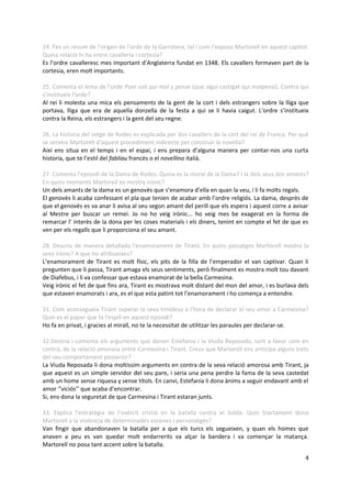 24. Fes un resum de l'origen de l'orde de la Garrotera, tal i com l'exposa Martorell en aquest capítol.
Quina relació hi ha entre cavalleria i cortesia?
Es l’ordre cavalleresc mes important d’Anglaterra fundat en 1348. Els cavallers formaven part de la
cortesia, eren molt importants.

25. Comenta el lema de l'orde Puni soit qui mal y pense (que sigui castigat qui malpensi). Contra qui
s'institueix l'orde?
Al rei li molesta una mica els pensaments de la gent de la cort i dels estrangers sobre la lliga que
portava, lliga que era de aquella donzella de la festa a qui se li havia caigut. L’ordre s’institueix
contra la Reina, els estrangers i la gent del seu regne.

26. La historia del setge de Rodes es explicada per dos cavallers de la cort del rei de Franca. Per què
se serveix Martorell d'aquest procediment indirecte per construir la novella?
Així ens situa en el temps i en el espai, i ens prepara d’alguna manera per contar-nos una curta
historia, que te l’estil del fabliau francès o el novellino italià.

27. Comenta l'episodi de la Dama de Rodes. Quina es la moral de la Dama? I la dels seus dos amants?
En quins moments Martorell es mostra irònic?
Un dels amants de la dama es un genovès que s’enamora d’ella en quan la veu, i li fa molts regals.
El genovès li acaba confessant el pla que tenien de acabar amb l’ordre religiós. La dama, desprès de
que el genovès es va anar li avisa al seu segon amant del perill que els espera i aquest corre a avisar
al Mestre per buscar un remei. Jo no ho veig irònic... ho veig mes be exagerat en la forma de
remarcar l’ interès de la dona per les coses materials i els diners, tenint en compte el fet de que es
ven per els regalls que li proporciona el seu amant.

28. Descriu de manera detallada l'enamorament de Tirant. En quins passatges Martorell mostra la
seva irònic? A que ho atribueixes?
L’enamorament de Tirant es molt físic, els pits de la filla de l’emperador el van captivar. Quan li
pregunten que li passa, Tirant amaga els seus sentiments, però finalment es mostra molt tou davant
de Diafebus, i li va confessar que estava enamorat de la bella Carmesina.
Veig irònic el fet de que fins ara, Tirant es mostrava molt distant del mon del amor, i es burlava dels
que estaven enamorats i ara, es el que esta patint tot l’enamorament i ho comença a entendre.

31. Com aconsegueix Tirant superar la seva timidesa a l'hora de declarar el seu amor a Carmesina?
Quin es el paper que fa l'espill en aquest episodi?
Ho fa en privat, i gracies al mirall, no te la necessitat de utilitzar les paraules per declarar-se.

32.Destria i comenta els arguments que donen Estefania i la Viuda Reposada, tant a favor com en
contra, de la relació amorosa entre Carmesina i Tirant. Creus que Martorell ens anticipa alguns trets
del seu comportament posterior?
La Viuda Reposada li dona moltíssim arguments en contra de la seva relació amorosa amb Tirant, ja
que aquest es un simple servidor del seu pare, i seria una pena perdre la fama de la seva castedat
amb un home sense riquesa y sense títols. En canvi, Estefania li dona ànims a seguir endavant amb el
amor ‘’viciós’’ que acaba d’encontrar.
Si, ens dona la seguretat de que Carmesina i Tirant estaran junts.

33. Explica l’estratègia de l’exèrcit cristià en la batalla contra el Soldà. Quin tractament dona
Martorell a la violència de determinades escenes i personatges?
Van fingir que abandonaven la batalla per a que els turcs els segueixen, y quan els homes que
anaven a peu es van quedar molt endarrerits va alçar la bandera i va començar la matança.
Martorell no posa tant accent sobre la batalla.

                                                                                                     4
 