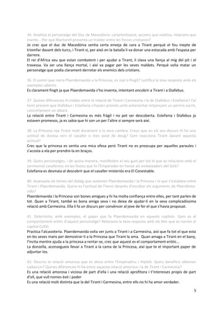 34. Analitza el personatge del Duc de Macedònia: caracterització, accions que realitza, relacions que
mante... Per que Martorell presenta un traïdor entre les forces cristianes?
Jo crec que el duc de Macedònia sentia certa enveja de cara a Tirant perquè el fou inepte de
triomfar davant dels turcs, i Tirant si, per això en la batalla li va donar una estocada amb l’espasa per
darrere.
El rei d’Africa veu que estan combatent i per ajudar a Tirant, li clava una llança al mig del pit i el
travessa. Va ser una llança mortal, i així va pagar per les seves maldats. Perquè volia matar un
personatge que podia clarament derrotar els enemics dels cristians.

36. El somni que narra Plaerdemavida a la Princesa, es real o fingit? Justifica la teva resposta amb els
exemples adients.
Es clarament fingit ja que Plaerdemavida s’ho inventa, intentant encobrir a Tirant i a Diafebus.

37. Quines diferencies hi trobes entre la relació de Tirant i Carmesina i la de Diafebus i Estefania? Cal
tenir present que Diafebus i Estefania s'havien promès amb anterioritat mitjançant un permís escrit,
concretament un albarà.
La relació entre Tirant i Carmesina es més fràgil i no pot ser descoberta. Estefania i Diafebus ja
estaven promesos, ja es sabia que hi son un per l’altre si sempre serà així.

38. La Princesa rep Tirant molt durament a la seva cambra. Creus que en els seu discurs hi ha una
actitud de duresa vers el cavaller o mes aviat de desig? Com reacciona Tirant davant aquesta
actitud?
Crec que la princesa es sentia una mica ofesa però Tirant no es preocupa per aquelles paraules i
s’acosta a ela per prendre-la en braços.

39. Quins personatges, i de quina manera, manifesten el seu gust per tot el que es relaciona amb el
cerimonial cavalleresc en les festes que fa l'Emperador en honor als ambaixadors del Solà?
Estefania es desmaia al descobrir que el cavaller misteriós era El Conestable.

40. Assenyala els temes del diàleg que sostenen Plaerdemavida i la Princesa i el que s'estableix entre
Tirant i Plaerdemavida. Quina es l'actitud de l'heroi desprès d'escoltar els arguments de Plaerdema-
vida?
Plaerdemavida i la Princesa son bones amigues y hi ha molta confiança entre elles, per tant parlen de
tot. Quan a Tirant, també es bona amiga seva i no deixa de ajudar-li en la seva complicadíssima
relació amb Carmesina. Ella li fa un discurs per convèncer al jove de fer el que s’havia proposat.

41. Determina, amb exemples, el paper que fa Plaerdemavida en aquests capítols. Quin es el
comportament eròtic d'aquest personatge? Relaciona la teva resposta amb els fets que es narren al
capítol CLXIII.
Practica l’alcavoteria. Plaerdemavida volia ver junts a Tirant i a Carmesina, així que fa tot el que esta
en les seves mans per demostrar-li a la Princesa que Tirant la ama. Quan amaga a Tirant en el bany,
l’incita mentre ajuda a la princesa a rentar-se, crec que aquest es el comportament eròtic...
La donzella, aconsegueix llevar a Tirant a la cama de la Princesa, així que te el important paper de
adjuntar-los.

42. Descriu la relació amorosa que es dona entre l'Emperadriu i Hipòlit. Quins beneficis obtenen
cadascun? Quines diferencies hi ha entre aquesta relació amorosa i la de Tirant i Carmesina?
Es una relació amorosa i viciosa de part d’ella i una relació aprofitora i t’interesses propis de part
d’ell, que vull nomes èxit i poder
Es una relació molt distinta que la del Tirant i Carmesina, entre ells no hi ha amor verdader.

                                                                                                       5
 