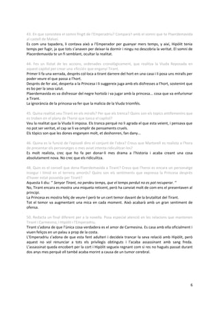 43. En que consisteix el somni fingit de l'Emperadriu? Compara'l amb el somni que te Plaerdemavida
al castell de Malveí.
Es com una tapadera, li contava això a l’Emperador per guanyar mers temps, y així, Hipòlit tenia
temps per fugir, ja que tots s’anaven per deixar-la dormir i ningu no descobria la veritat. El somni de
Placerdemavida te un fi semblant, ocultar la realitat.

44. Fes un llistat de les accions, ordenades cronològicament, que realitza la Viuda Reposada en
aquest capítol per crear una «ficció» que enganyi Tirant.
Primer li fa una xerrada, desprès col·loca a tirant darrere del hort en una casa i li posa uns miralls per
poder veure el que passa a l’hort.
Desprès de fer així, desperta a la Princesa i li suggereix juga amb els disfresses a l’hort, sostenint que
es bo per la seva salut.
Plaerdemavida es va disfressar del negre hortolà i va jugar amb la princesa... cosa que va enfurismar
a Tirant.
La ignorància de la princesa va fer que la malicia de la Viuda triomfés.

45. Quina realitat veu Tirant en els miralls? Per que els trenca? Quins son els topics antifemenins que
es troben en el plany de l'heroi que tanca el capítol?
Veu la realitat que la Viuda li imposa. Els tranca perquè no li agrada el que esta veient, i pensava que
no pot ser veritat, el cap se li va omplir de pensaments cruels.
Els tòpics son que les dones enganyen molt, et deshonren, fan dany...

46. Quina es la funció de l'episodi dins el conjunt de l'obra? Creus que Martorell es realista a l'hora
de presentar els personatges o mes aviat intenta ridiculitzar-los?
Es molt realista, crec que ho fa per donar-li mes drama a l’historia i acaba creant una cosa
absolutament nova. No crec que els ridiculitza.

48. Quin es el consell que dona Plaerdemavida a Tirant? Creus que l'heroi es encara un personatge
insegur i tímid en el terreny amorós? Quins son els sentiments que expressa la Princesa desprès
d'haver estat posseïda per Tirant?
Aquesta li diu: ‘’ Senyor Tirant, no perdeu temps, que el temps perdut no es pot recuperar. ‘’
No, Tirant encara es mostra una miqueta reticent, però ha canviat molt de com ens el presentaven al
principi.
La Princesa es mostra feliç de veure-l però te un cert temor davant de la brutalitat del Tirant.
Tot el temor va augmentant una mica en cada moment. Això acabarà amb un gran sentiment de
ofensa.

50. Redacta un final diferent per a la novella. Posa especial atenció en les relacions que mantenen
Tirant i Carmesina; i Hipòlit i l'Emperadriu.
Tirant s’adona de que l’única cosa verdadera es el amor de Carmesina. Es casa amb ella oficialment i
viuen feliços en un palau a prop de la costa.
L’Emperadriu s’adona de que esta fent adulteri i decideix trancar la seva relació amb Hipòlit, però
aquest no vol renunciar a tots els privilegis obtinguts i l’acaba assassinant amb sang freda.
L’assassinat queda encobert per la cort i Hipòlit segueix regnant com si res no hagués passat durant
dos anys mes perquè ell també acaba morint a causa de un tumor cerebral.




                                                                                                        6
 