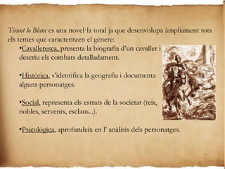 Parts en la novel·la:Transcorren a Anglaterra on Tirant assoleix fama com a cavaller en les lluites cortesanescapítols 1 al 97Situats en escenaris marítims (Sicília i Rodes) en què l’heroi es converteix en un hàbil almirall.98 a 114S’ambienten a l’imperi bizantí on el protagonista esdevé un cabdill contra els turcs, alhora que es desenvolupen els seus amors amb la princesa Carmesina.115 a 297Succeeix al nord d’Afrirca quan tirant, desprès d’un naufragi, assoleix la conversió de nombrosos sarraïns.298 a 407Narren el seu retorn a l’imperi bizantí, que allibera definitivament dels turcs, es casa amb Carmesina i esdevé emperador fins a la mort.408 a 487