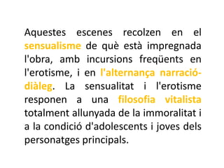 Aquestes escenes recolzen en el
sensualisme de què està impregnada
l'obra, amb incursions freqüents en
l'erotisme, i en l'alternança narració-
diàleg. La sensualitat i l'erotisme
responen a una filosofia vitalista
totalment allunyada de la immoralitat i
a la condició d'adolescents i joves dels
personatges principals.
 
