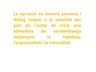 La narració en tercera persona i
diàleg respon a la voluntat per
part de l'autor de crear una
atmosfera      de      versemblança
mitjançant          la      rapidesa,
l'expressivitat i la naturalitat.
 
