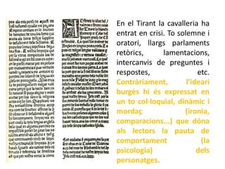 En el Tirant la cavalleria ha
entrat en crisi. To solemne i
oratori, llargs parlaments
retòrics,      lamentacions,
intercanvis de preguntes i
respostes,                 etc.
Contràriament,         l'ideari
burgès hi és expressat en
un to col·loquial, dinàmic i
mordaç                (ironia,
comparacions...) que dóna
als lectors la pauta de
comportament                (la
psicologia)                dels
personatges.
 